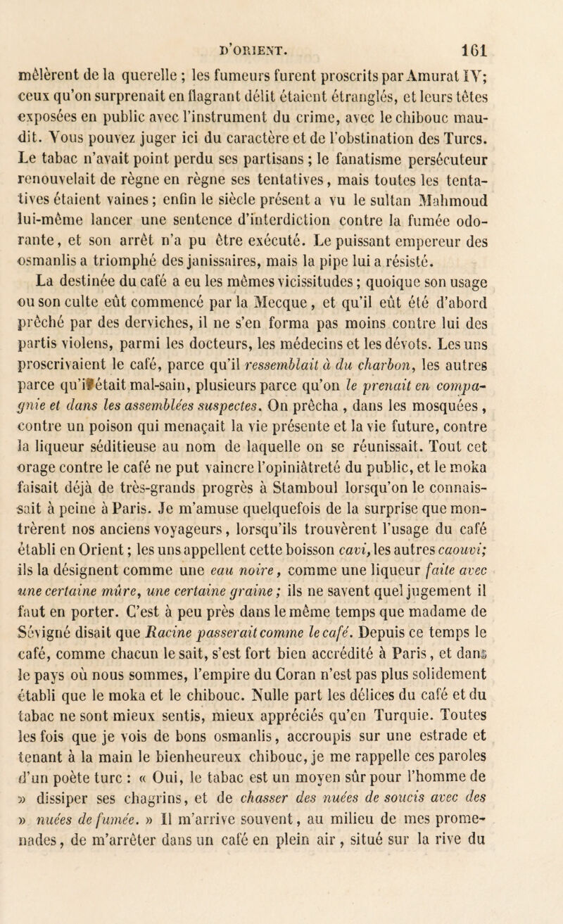 mêlèrent de la querelle ; les fumeurs furent proscrits par Àmurat IY; ceux qu’on surprenait en flagrant délit étaient étranglés, et leurs têtes exposées en public avec l’instrument du crime, avec lechibouc mau¬ dit. Vous pouvez juger ici du caractère et de l’obstination des Turcs. Le tabac n’avait point perdu ses partisans ; le fanatisme persécuteur renouvelait de règne en règne ses tentatives, mais toutes les tenta¬ tives étaient vaines ; enfin le siècle présent a vu le sultan Mahmoud lui-même lancer une sentence d’interdiction contre la fumée odo¬ rante, et son arrêt n’a pu être exécuté. Le puissant empereur des osmanlis a triomphé des janissaires, mais la pipe lui a résisté. La destinée du café a eu les mêmes vicissitudes ; quoique son usage ou son culte eût commencé par la Mecque , et qu’il eût été d’abord prêché par des derviches, il ne s’en forma pas moins contre lui des partis violens, parmi les docteurs, les médecins et les dévots. Les uns proscrivaient le café, parce qu’il ressemblait à du charbon, les autres parce qu’il était mal-sain, plusieurs parce qu’on le prenait en compa¬ gnie et clans les assemblées suspectes. On prêcha , dans les mosquées , contre un poison qui menaçait la vie présente et la vie future, contre la liqueur séditieuse au nom de laquelle on se réunissait. Tout cet orage contre le café ne put vaincre l’opiniâtreté du public, et le moka faisait déjà de très-grands progrès à Stamboul lorsqu’on le connais¬ sait à peine à Paris. Je m’amuse quelquefois de la surprise que mon¬ trèrent nos anciens voyageurs, lorsqu’ils trouvèrent l’usage du café établi en Orient ; les uns appellent cette boisson cavi, les autres caouvi; ils la désignent comme une eau noire, comme une liqueur faite avec une certaine mûre, une certaine graine; ils ne savent quel jugement il faut en porter. C’est à peu près dans le même temps que madame de Sévigné disait que Racine passerait comme le café. Depuis ce temps le café, comme chacun le sait, s’est fort bien accrédité à Paris, et dans le pays où nous sommes, l’empire du Coran n’est pas plus solidement établi que le moka et le chibouc. Nulle part les délices du café et du tabac ne sont mieux sentis, mieux appréciés qu’en Turquie. Toutes les fois que je vois de bons osmanlis, accroupis sur une estrade et tenant à la main le bienheureux chibouc, je me rappelle ces paroles d’un poète turc : « Oui, le tabac est un moyen sûr pour l’homme de ■)) dissiper ses chagrins, et de chasser des nuées de soucis avec des u nuées de fumée. » Il m’arrive souvent, au milieu de mes prome¬ nades , de m’arrêter dans un café en plein air , situé sur la rive du