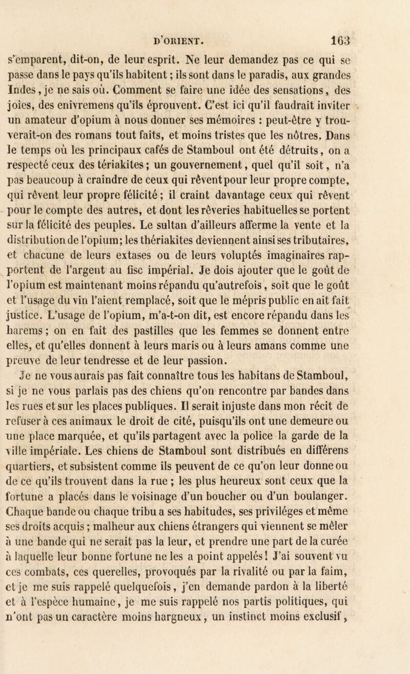 s’emparent, dit-on, de leur esprit. Ne leur demandez pas ce qui se passe dans le pays qu’ils habitent ; ils sont dans le paradis, aux grandes Indes, je ne sais où. Comment se faire une idée des sensations, des joies, des enivremens qu’ils éprouvent. C’est ici qu’il faudrait inviter un amateur d’opium à nous donner ses mémoires : peut-être y trou¬ verait-on des romans tout faits, et moins tristes que les nôtres. Dans le temps où les principaux cafés de Stamboul ont été détruits, on a respecté ceux des tériakites ; un gouvernement, quel qu’il soit, n’a pas beaucoup à craindre de ceux qui rêvent pour leur propre compte, qui rêvent leur propre félicité ; il craint davantage ceux qui rêvent pour le compte des autres, et dont les rêveries habituelles se portent sur la félicité des peuples. Le sultan d’ailleurs afferme la vente et la distribution de l’opium; les thériakites deviennent ainsi ses tributaires, et chacune de leurs extases ou de leurs voluptés imaginaires rap¬ portent de l’argent au fisc impérial. Je dois ajouter que le goût de l’opium est maintenant moins répandu qu’autrefois, soit que le goût et l’usage du vin l’aient remplacé, soit que le mépris public en ait fait justice. L’usage de l’opium, m’a-t-on dit, est encore répandu dans les harems ; on en fait des pastilles que les femmes se donnent entre elles, et qu’elles donnent à leurs maris ou à leurs amans comme une preuve de leur tendresse et de leur passion. Je ne vous aurais pas fait connaître tous les habitans de Stamboul, si je ne yous parlais pas des chiens qu’on rencontre par bandes dans les rues et sur les places publiques. Il serait injuste dans mon récit de refuser à ces animaux le droit de cité, puisqu’ils ont une demeure ou une place marquée, et qu’ils partagent avec la police la garde de la ville impériale. Les chiens de Stamboul sont distribués en différens quartiers, et subsistent comme ils peuvent de ce qu’on leur donne ou de ce qu’ils trouvent dans la rue ; les plus heureux sont ceux que la fortune a placés dans le voisinage d’un boucher ou d’un boulanger. Chaque bande ou chaque tribu a ses habitudes, ses privilèges et même ses droits acquis ; malheur aux chiens étrangers qui viennent se mêler à une bande qui ne serait pas la leur, et prendre une part de la curée à laquelle leur bonne fortune ne les a point appelés! J’ai souvent vu ces combats, ces querelles, provoqués par la rivalité ou par la faim, et je me suis rappelé quelquefois, j’en demande pardon à la liberté et à l’espèce humaine, je me suis rappelé nos partis politiques, qui u’ont pas un caractère moins hargneux, un instinct moins exclusif,