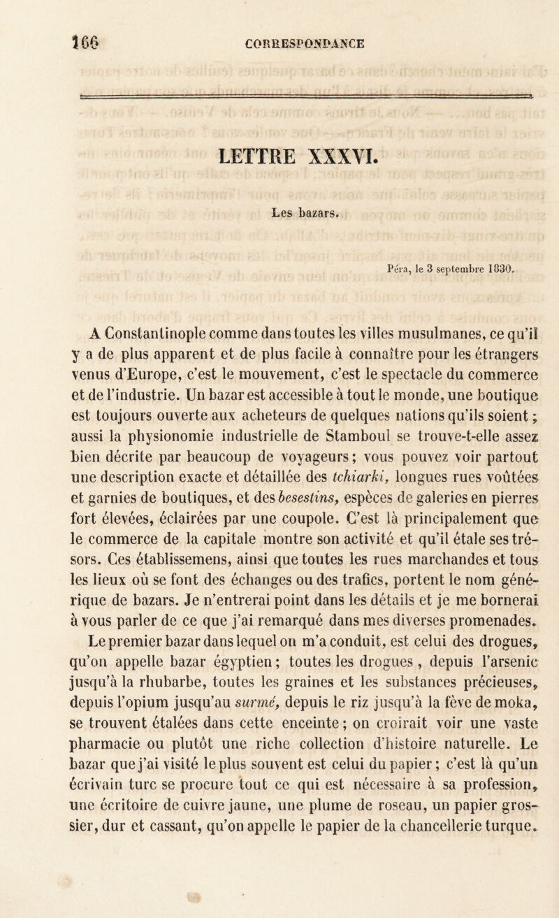 LETTRE XXXYI. Les bazars. Péra, le 3 septembre 1830. A Constantinople comme dans toutes les villes musulmanes, ce qu’il y a de plus apparent et de plus facile à connaître pour les étrangers venus d’Europe, c’est le mouvement, c’est le spectacle du commerce et de l’industrie. Un bazar est accessible à tout le monde, une boutique est toujours ouverte aux acheteurs de quelques nations qu’ils soient ; aussi la physionomie industrielle de Stamboul se trouve-t-elle assez bien décrite par beaucoup de voyageurs ; vous pouvez voir partout une description exacte et détaillée des tchiarki, longues rues voûtées et garnies de boutiques, et des besestins, espèces de galeries en pierres fort élevées, éclairées par une coupole. C’est là principalement que le commerce de la capitale montre son activité et qu’il étale ses tré¬ sors. Ces établissemens, ainsi que toutes les rues marchandes et tous les lieux où se font des échanges ou des trafics, portent le nom géné¬ rique de bazars. Je n’entrerai point dans les détails et je me bornerai à vous parler de ce que j’ai remarqué dans mes diverses promenades. Le premier bazar dans lequel on m’a conduit, est celui des drogues, qu’on appelle bazar égyptien ; toutes les drogues, depuis l’arsenic jusqu’à la rhubarbe, toutes les graines et les substances précieuses, depuis l’opium jusqu’au surmé, depuis le riz jusqu’à la fève de moka, se trouvent étalées dans cette enceinte; on croirait voir une vaste pharmacie ou plutôt une riche collection d’histoire naturelle. Le bazar que j’ai visité le plus souvent est celui du papier; c’est là qu’un écrivain turc se procure tout ce qui est nécessaire à sa profession, une écritoire de cuivre jaune, une plume de roseau, un papier gros¬ sier, dur et cassant, qu’on appelle le papier de la chancellerie turque.