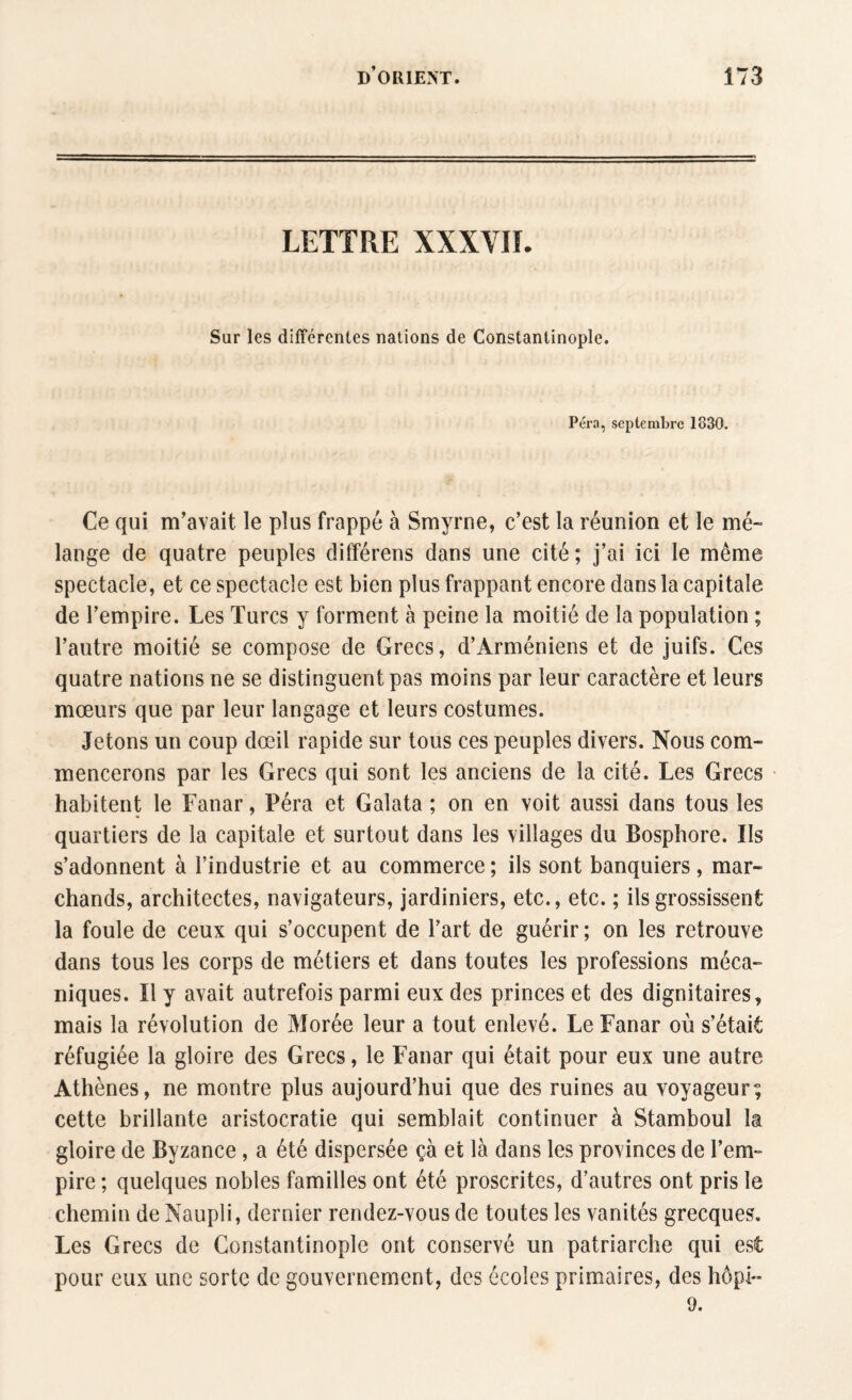 LETTRE XXXVII. Sur les différentes nations de Constantinople. Péra, septembre 1330. Ce qui m’avait le plus frappé à Smyrne, c’est la réunion et le mé¬ lange de quatre peuples différens dans une cité; j’ai ici le même spectacle, et ce spectacle est bien plus frappant encore dans la capitale de l’empire. Les Turcs y forment à peine la moitié de la population ; l’autre moitié se compose de Grecs, d’Arméniens et de juifs. Ces quatre nations ne se distinguent pas moins par leur caractère et leurs mœurs que par leur langage et leurs costumes. Jetons un coup dœil rapide sur tous ces peuples divers. Nous com¬ mencerons par les Grecs qui sont les anciens de la cité. Les Grecs habitent le Fanar, Péra et Galata ; on en voit aussi dans tous les quartiers de la capitale et surtout dans les villages du Bosphore. Ils s’adonnent à l’industrie et au commerce ; ils sont banquiers , mar¬ chands, architectes, navigateurs, jardiniers, etc., etc. ; ils grossissent la foule de ceux qui s’occupent de l’art de guérir ; on les retrouve dans tous les corps de métiers et dans toutes les professions méca¬ niques. ïl y avait autrefois parmi eux des princes et des dignitaires, mais la révolution de Morée leur a tout enlevé. Le Fanar où s’était réfugiée la gloire des Grecs, le Fanar qui était pour eux une autre Athènes, ne montre plus aujourd’hui que des ruines au voyageur; cette brillante aristocratie qui semblait continuer à Stamboul la gloire de Byzance, a été dispersée çà et là dans les provinces de l’em~ pire ; quelques nobles familles ont été proscrites, d’autres ont pris le chemin deNaupli, dernier rendez-vous de toutes les vanités grecques. Les Grecs de Constantinople ont conservé un patriarche qui est pour eux une sorte de gouvernement, des écoles primaires, des hôpi- 9.