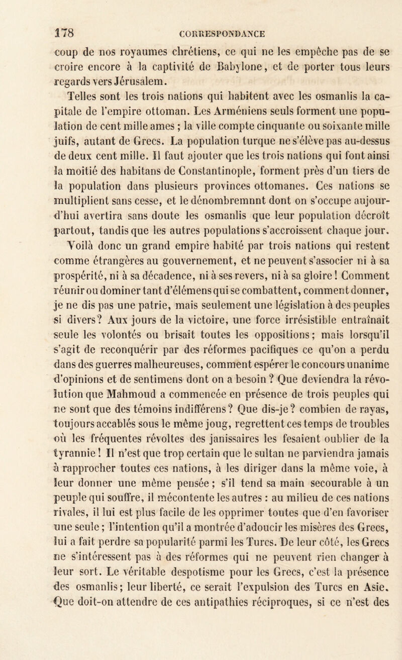 coup de nos royaumes chrétiens, ce qui ne les empêche pas de se croire encore à la captivité de Babylone, et de porter tous leurs regards vers Jérusalem. Telles sont les trois nations qui habitent avec les osmanlis la ca¬ pitale de l’empire ottoman. Les Arméniens seuls forment une popu¬ lation de cent mille âmes ; la ville compte cinquante ou soixante mille juifs, autant de Grecs. La population turque ne s’élève pas au-dessus de deux cent mille. Il faut ajouter que les trois nations qui font ainsi la moitié des habitans de Constantinople, forment près d’un tiers de la population dans plusieurs provinces ottomanes. Ces nations se multiplient sans cesse, et le dénombremnnt dont on s’occupe aujour¬ d’hui avertira sans doute les osmanlis que leur population décroît partout, tandis que les autres populations s’accroissent chaque jour. Yoilà donc un grand empire habité par trois nations qui restent comme étrangères au gouvernement, et ne peuvent s’associer ni à sa prospérité, ni à sa décadence, ni à ses revers, ni à sa gloire ! Comment réunir ou dominer tant d’élémens qui se combattent, comment donner, je ne dis pas une patrie, mais seulement une législation à des peuples si divers? Aux jours de la victoire, une force irrésistible entraînait seule les volontés ou brisait toutes les oppositions; mais lorsqu’il s’agit de reconquérir par des réformes pacifiques ce qu’on a perdu dans des guerres malheureuses, comment espérer le concours unanime d’opinions et de sentimens dont on a besoin ? Que deviendra la révo¬ lution que Mahmoud a commencée en présence de trois peuples qui ne sont que des témoins indifférons? Que dis-je? combien de rayas, toujours accablés sous le même joug, regrettent ces temps de troubles où les fréquentes révoltes des janissaires les fesaient oublier de la tyrannie ! Il n’est que trop certain que le sultan ne parviendra jamais à rapprocher toutes ces nations, à les diriger dans la même voie, à leur donner une même pensée ; s’il tend sa main secourable à un peuple qui souffre, il mécontente les autres : au milieu de ces nations rivales, il lui est plus facile de les opprimer toutes que d’en favoriser une seule ; l’intention qu’il a montrée d’adoucir les misères des Grecs, lui a fait perdre sa popularité parmi les Turcs. De leur côté, les Grecs ne s’intéressent pas à des réformes qui ne peuvent rien changer à leur sort. Le véritable despotisme pour les Grecs, c’est la présence des osmanlis; leur liberté, ce serait l’expulsion des Turcs en Asie. Que doit-on attendre de ces antipathies réciproques, si ce n’est des