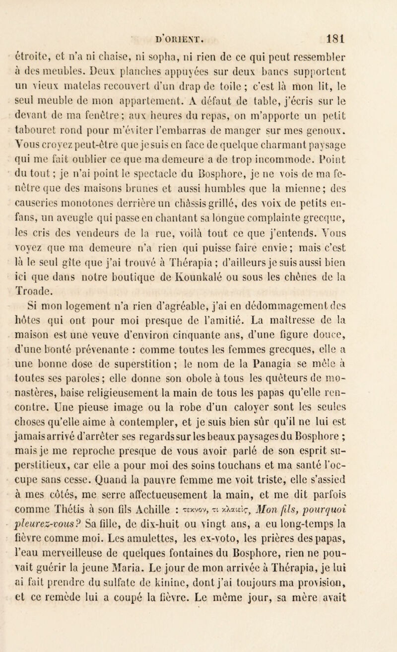 étroite, et n’a ni chaise, ni sopha, ni rien de ce qui peut ressembler à des meubles. Deux planches appuyées sur deux bancs supportent un vieux matelas recouvert d’un drap de toile ; c’est là mon lit, le seul meuble de mon appartement. A défaut de table, j’écris sur le devant de ma fenêtre; aux heures du repas, on m’apporte un petit tabouret rond pour m’éwter l’embarras de manger sur mes genoux. Vous croyez peut-être que je suis en face de quelque charmant paysage qui me fait oublier ce que ma demeure a de trop incommode. Point du tout ; je n’ai point le spectacle du Bosphore, je ne vois de ma fe¬ nêtre que des maisons brunes et aussi humbles que la mienne; des causeries monotones derrière un châssis grillé, des voix de petits en- fans, un aveugle qui passe en chantant sa longue complainte grecque, les cris des vendeurs de la rue, voilà tout ce que j’entends. Tous voyez que ma demeure n’a rien qui puisse faire envie; mais c’est là le seul gîte que j’ai trouvé à Thérapia ; d’ailleurs je suis aussi bien ici que dans notre boutique de Kounkalé ou sous les chênes de la Troade. Si mon logement n’a rien d’agréable, j’ai en dédommagement des hôtes qui ont pour moi presque de l’amitié. La maîtresse de la maison est une veuve d’environ cinquante ans, d’une figure douce, d’une bonté prévenante : comme toutes les femmes grecques, elle a une bonne dose de superstition ; le nom de la Fanagia se mêle à toutes ses paroles; elle donne son obole à tous les quêteurs de mo¬ nastères, baise religieusement la main de tous les papas qu’elle ren¬ contre. Une pieuse image ou la robe d’un caloyer sont les seules choses quelle aime à contempler, et je suis bien sûr qu’il ne lui est jamais arrivé d’arrêter ses regards sur les beaux paysages du Bosphore ; mais je me reproche presque de vous avoir parlé de son esprit su¬ perstitieux, car elle a pour moi des soins touchans et ma santé l’oc¬ cupe sans cesse. Quand la pauvre femme me voit triste, elle s’assied à mes côtés, me serre affectueusement la main, et me dit parfois comme Thétis à son fils Achille : rexvov, n xXaieîç-, Mon fils, pourquoi pleurez-vousP Sa fille, de dix-huit ou vingt ans, a eu long-temps la fièvre comme moi. Les amulettes, les ex-voto, les prières des papas, l’eau merveilleuse de quelques fontaines du Bosphore, rien ne pou¬ vait guérir la jeune Maria. Le jour de mon arrivée à Thérapia, je lui ai fait prendre du sulfate de kinine, dont j’ai toujours ma provision» et ce remède lui a coupé la fièvre. Le même jour, sa mère avait