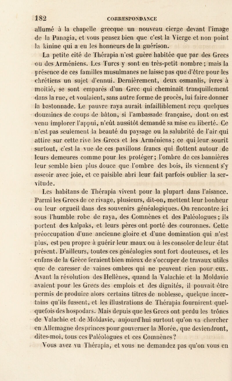 allumé à la chapelle grecque un nouveau cierge devant l’image de la Panagia, et vous pensez bien que c’est la Vierge et non point la kinine qui a eu les honneurs de la guérison. La petite cité de Thérapia n'est guère habitée que par des Grecs ou des Arméniens. Les Turcs y sont en très-petit nombre ; mais la présence de ces familles musulmanes ne laisse pas que d’être pour les chrétiens un sujet d’ennui. Dernièrement, deux osmanlis, ivres à moitié, se sont emparés d’un Grec qui cheminait tranquillement dans la rue, et voulaient, sans autre forme de procès, lui faire donner la bastonnade. Le pauvre raya aurait infailliblement reçu quelques douzaines de coups de bâton, si l’ambassade française, dont on est venu implorer l’appui, n’eût aussitôt demandé sa mise en liberté. Ce n’est pas seulement la beauté du paysage ou la salubrité de l’air qui attire sur cette rive les Grecs et les Arméniens; ce qui leur sourit surtout, c’est la vue de ces pavillons francs qui flottent autour de leurs demeures comme pour les protéger ; l’ombre de ces bannières leur semble bien plus douce que l’ombre des bois, ils viennent s’y asseoir avec joie, et ce paisible abri leur fait parfois oublier la ser¬ vitude. Les habitans de Thérapia vivent pour la plupart dans l’aisance. Parmi les Grecs de ce rivage, plusieurs, dit-on, mettent leur bonheur ou leur orgueil dans des souvenirs généalogiques. On rencontre ici sous l’humble robe de raya, des Comnènes et des Paléologues ; ils portent des kalpaks, et leurs pères ont porté des couronnes. Cette préoccupation d’une ancienne gloire et d’une domination qui n’est plus, est peu propre à guérir leur maux ou à les consoler de leur état présent. D’ailleurs, toutes ces généalogies sont fort douteuses, et les enfans de la Grèce feraient bien mieux de s’occuper de travaux utiles que de caresser de vaines ombres qui ne peuvent rien pour eux. Avant la révolution des Hellènes, quand la Yalachie et la Moldavie avaient pour les Grecs des emplois et des dignités, il pouvait être permis de produire alors certains titres de noblesse, quelque incer¬ tains qu’ils fussent, et les illustrations de Thérapia fournirent quel¬ quefois deshospodars. Mais depuis que les Grecs ont perdu les trônes de Yalachie et de Moldavie, aujourd’hui surtout qu’on va chercher en Allemagne des princes pour gouverner la Morée, que deviendront, dites-moi, tous ces Paléologues et ces Comnènes? Vous avez vu Thérapia, et vous ne demandez pas qu’on vous en