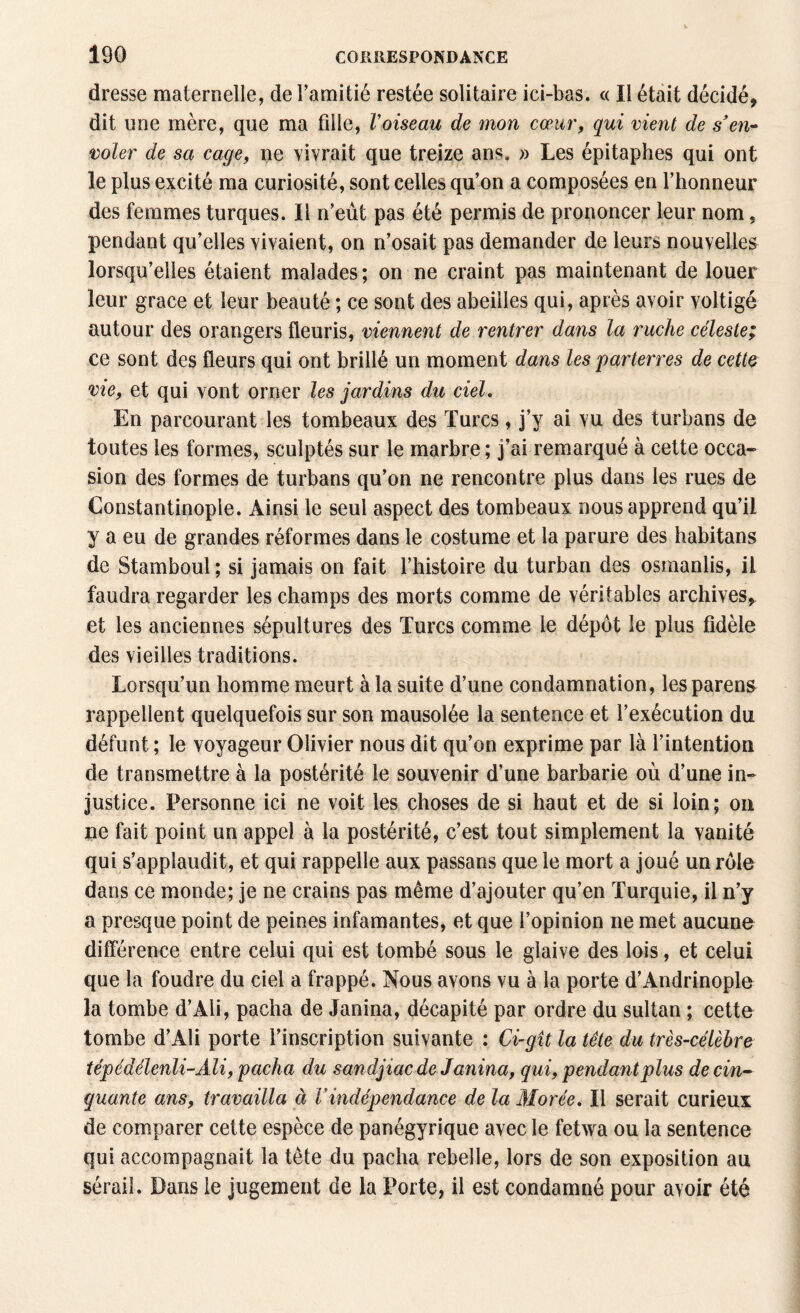 dresse maternelle, de l’amitié restée solitaire ici-bas. « Il était décidé, dit une mère, que ma fille, Voiseau de mon cœur, qui vient de s'en¬ voler de sa cage, ne vivrait que treize ans. » Les épitaphes qui ont le plus excité ma curiosité, sont celles qu’on a composées en l’honneur des femmes turques. Il n’eut pas été permis de prononcer leur nom. pendant qu’elles vivaient, on n’osait pas demander de leurs nouvelles lorsqu’elles étaient malades; on ne craint pas maintenant de louer leur grâce et leur beauté ; ce sont des abeilles qui, après avoir voltigé autour des orangers fleuris, viennent de rentrer dans la ruche céleste; ce sont des fleurs qui ont brillé un moment dans les parterres de cette vie, et qui vont orner les jardins du ciel. En parcourant les tombeaux des Turcs, j’y ai vu des turbans de toutes les formes, sculptés sur le marbre ; j'ai remarqué à cette occa¬ sion des formes de turbans qu’on ne rencontre plus dans les rues de Constantinople. Ainsi le seul aspect des tombeaux nous apprend qu’il y a eu de grandes réformes dans le costume et la parure des habitans de Stamboul ; si jamais on fait l’histoire du turban des osmanlis, il faudra regarder les champs des morts comme de véritables archives, et les anciennes sépultures des Turcs comme le dépôt le plus fidèle des vieilles traditions. Lorsqu’un homme meurt à la suite d’une condamnation, lesparens rappellent quelquefois sur son mausolée la sentence et l’exécution du défunt ; le voyageur Olivier nous dit qu’on exprime par là l’intention de transmettre à la postérité le souvenir d’une barbarie où d’une in¬ justice. Personne ici ne voit les choses de si haut et de si loin; on ne fait point un appel à la postérité, c’est tout simplement la vanité qui s’applaudit, et qui rappelle aux passans que le mort a joué un rôle dans ce monde; je ne crains pas même d’ajouter qu’en Turquie, il n’y a presque point de peines infamantes, et que l’opinion ne met aucune différence entre celui qui est tombé sous le glaive des lois, et celui que la foudre du ciel a frappé. Nous avons vu à la porte d’Andrinople la tombe d’Ali, pacha de Janina, décapité par ordre du sultan ; cette tombe d’Ali porte l’inscription suivante : Ci-gît la tête du très-célèbre tépédélenli- AU, pacha du sandjiac de Janina, qui, pendant plus de cin¬ quante ans, travailla à Vindépendance de la Morée. Il serait curieux de comparer cette espèce de panégyrique avec le fetwa ou la sentence qui accompagnait la tète du pacha rebelle, lors de son exposition au sérail. Dans le jugement de la Porte, il est condamné pour avoir été