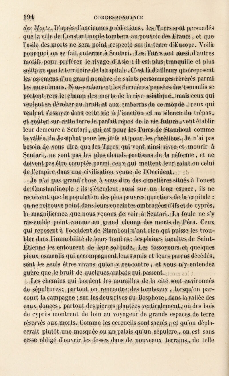 des 3I:wt§. D’ap-râs'.d’aHpieiî^s prédiGtianâ> les Turcs so# persuadés que la ville de Constantinople tombera ampouyojç des Efancs, et que l’asile des morts ne sera point respecté sur ia terre d’Europe. Voilà pourquoi 00 SC fait eoterrecràgcutarL Xes Tutcs 5eut atossii d’autres ïuotife pour préférer le rivage d’âsie : il est pins tranquille et plus ^li^kqfuofetorritoirie4ada|çapitale.Cre^%là.é’aillmiçs quereposent Ifs ossemens d’un grand nombre de saints persénnagesfrévérés parmi dernières pensées des osmanlis se portent vers le cbamp des morts de la rive asiatique, maisceux qui veulpot se dérober au bruit et aux embarras de ce mOpde ,ceux qui veulent s’essayer dans; cette vie à l’inaction et au silence du trépas, s p et gOqtpjSur Jette terre le parfait repos de la vie future^vottt établir leur demeure à Scutari, qui est pour les Turcs de Stamboul comme fev^llé%[de losâphat poqr les juifs et pour les chrétiens. Je n’ai pas besoin de vous dire que les Turcs qui vont ainsi vivre et mourir à Scutaii , ne sont pas les plus chauds partisans de la réforme, et ne doivent pas être comptés parmi ceux qui mettent leur salut ou celui de l’empire dans une civilisation venue de l’Occident. .... Je n’ai pas grand’çhose à vous dire des cimetières situés à l’ouest de Constantinople 5 ils s’étendent aussi sur un long espace, ils ne reçoivent que la population des plus pauvres quartiers de la capitale : qn ne retrouve point dans leurs enceintes ombragées d’ifa et de cyprès, la magnificence que nous venons de voir à Scutari.La foule ne s’y rassemble point comme au grand champ des morts de Péra. Ceux qui reposent à lfocçident de Stamboul n’ont rien qui puisse les trou¬ bler dans l’immobilité de leurs tombes ; les plaines incultes de Saint- r Etienne les entourent de leur solitude. Les fossoyeurs et quelques pieux osmanlis qui accompagnent leurs amis et leurs parens décédés, sont les seuls êtres vivans qu’on y^ rencontre, et vous n’y entendez guère que le bruit de quelques arabats qui passent. Les chemins qui bordent les muraflles de la cité sont environnés de sépultures; partout on rencontre des tombeaux , lorsqu’on par¬ court la campagne ; sur les deux rives du Bosphore, dans la vallée des eaux douces , partout des pierres plantées verti|Q^iement? QÙ des bois de cyprès montrent de loin au voyageur de grands espaces de terre réservés aux morts. Gomme les cercueils sont sacrés, et qu’on dépla¬ cerait plutôt une mosquée ou un palais qu’un sépulcre, on est sans cesse obligé d’ouvrir les fosses dans de nouveaux terrains, de telle