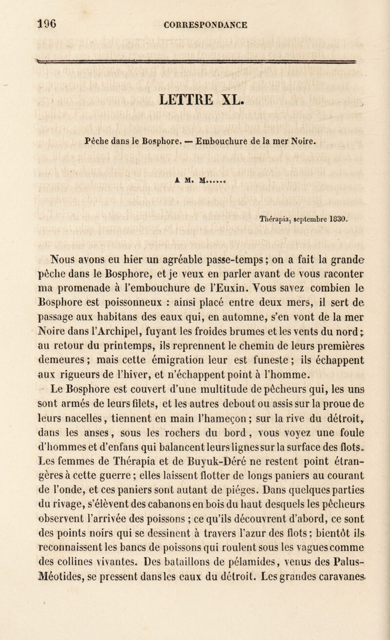 •s»-,- 1 ..—-- -- - LETTRE XL. Pêche dans le Bosphore, — Embouchure de la mer Noire. A M. M Thérapia, septembre 1830, Nous avons eu hier un agréable passe-temps ; on a fait la grande pêche dans le Bosphore, et je veux en parler avant de vous raconter ma promenade à l’embouchure de l’Euxin. Vous savez combien le Bosphore est poissonneux : ainsi placé entre deux mers, il sert de passage aux habitans des eaux qui, en automne, s’en vont de la mer Noire dans T Archipel, fuyant les froides brumes et les vents du nord ; au retour du printemps, ils reprennent le chemin de leurs premières demeures ; mais cette émigration leur est funeste ; ils échappent aux rigueurs de l’hiver, et n’échappent point à l’homme. Le Bosphore est couvert d’une multitude de pêcheurs qui, les uns sont armés de leurs filets, et les autres debout ou assis sur la proue de leurs nacelles, tiennent en main l’hameçon ; sur la rive du détroit^ dans les anses, sous les rochers du bord, vous voyez une foule d’hommes et d’enfans qui balancent leurs lignes sur la surface des flots* Les femmes de Thérapia et de Buyuk-Déré ne restent point étran¬ gères à cette guerre ; elles laissent flotter de longs paniers au courant de l’onde, et ces paniers sont autant de pièges. Dans quelques parties du rivage, s’élèvent des cabanons en bois du haut desquels les pêcheurs observent l’arrivée des poissons ; ce qu’ils découvrent d’abord, ce sont des points noirs qui se dessinent à travers l’azur des flots; bientôt ils reconnaissent les bancs de poissons qui roulent sous les vagues comme des collines vivantes. Des bataillons de pélamides, venus des Palus- Méotides, se pressent dans les eaux du détroit. Les grandes caravanes.