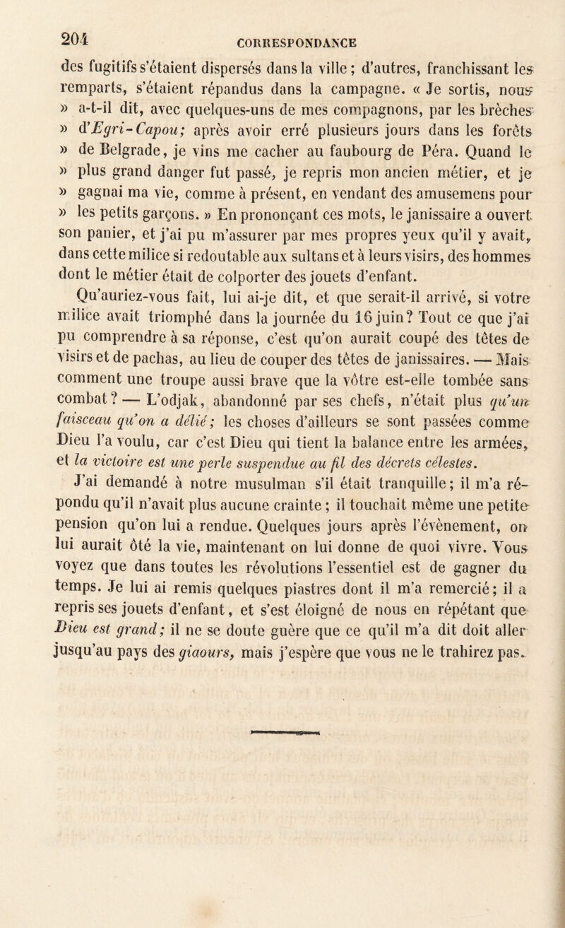 des fugitifs s’étaient dispersés dans la ville; d’autres, franchissant les remparts, s’étaient répandus dans la campagne. « Je sortis, nous » a-t-il dit, avec quelques-uns de mes compagnons, par les brèches » d’Egri-Capou; après avoir erré plusieurs jours dans les forêts » de Belgrade, je vins me cacher au faubourg de Péra. Quand le » plus grand danger fut passé, je repris mon ancien métier, et je » gagnai ma vie, comme à présent, en vendant des amusemens pour » les petits garçons. » En prononçant ces mots, le janissaire a ouvert son panier, et j’ai pu m’assurer par mes propres yeux qu’il y avait,, dans cette milice si redoutable aux sultans et à leurs visirs, des hommes dont le métier était de colporter des jouets d’enfant. Qu’auriez-vous fait, lui ai-je dit, et que serait-il arrivé, si votre milice avait triomphé dans la journée du 16 juin? Tout ce que j’ai pu comprendre à sa réponse, c’est qu’on aurait coupé des têtes de visirs et de pachas, au lieu de couper des têtes de janissaires. — Mais comment une troupe aussi brave que la vôtre est-elle tombée sans combat? — L'odjak, abandonné par ses chefs, n’était plus gu un faisceau qu on a délié ; les choses d’ailleurs se sont passées comme Dieu l’a voulu, car c’est Dieu qui tient la balance entre les armées, et la victoire est une perle suspendue au fil des décrets célestes. J'ai demandé à notre musulman s’il était tranquille; il m’a ré¬ pondu qu’il n’avait plus aucune crainte ; il touchait même une petite pension qu’on lui a rendue. Quelques jours après l’évènement, on lui aurait ôté la vie, maintenant on lui donne de quoi vivre. Tous voyez que dans toutes les révolutions l’essentiel est de gagner du temps. Je lui ai remis quelques piastres dont il m’a remercié; il a repris ses jouets d’enfant, et s’est éloigné de nous en répétant que Dieu est grand; il ne se doute guère que ce qu’il m’a dit doit aller jusqu au pays des giaours, mais j’espère que vous ne le trahirez pas.