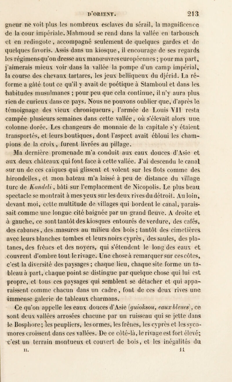 gneur ne voit plus les nombreux esclaves du sérail, la magnificence de la cour impériale. Mahmoud se rend dans la vallée en tarbousch et en redingote, accompagné seulement de quelques gardes et de quelques favoris. Assis dans un kiosque, il encourage de ses regards les régimensqu’on dresse aux manœuvres européennes ; pour ma part, j'aimerais mieux voir dans la vallée la pompe d’un camp impérial, îa course des chevaux tartares, les jeux belliqueux du djérid. La ré¬ forme a gâté tout ce qu’il y avait de poétique à Stamboul et dans les habitudes musulmanes ; pour peu que cela continue, il n’y aura plus rien de curieux dans ce pays. Nous ne pouvons oublier que, d’après le témoignage des vieux chroniqueurs, l’armée de Louis VII resta campée plusieurs semaines dans cette vallée, où s’élevait alors une colonne dorée. Les changeurs de monnaie de la capitale s’y étaient transportés, et leurs boutiques, dont l’aspect avait ébloui les cham¬ pions de la croix, furent livrées au pillage. Ma dernière promenade m’a conduit aux eaux douces d’Asie et aux deux châteaux qui font face à cette vallée. J’ai descendu le canal sur un de ces caïques qui glissent et volent sur les flots comme des hirondelles, et mon bateau m’a laissé à peu de distance du village turc de Kandeli, bâti sur l’emplacement de Nicopoîis. Le plus beau spectacle se montrait à mes yeux sur les deux rives du détroit. Au loin, devant moi, cette multitude de villages qui bordent le canal, parais¬ sait comme une longue cité baignée par un grand fleuve. A droite et ù gauche, ce sont tantôt des kiosques entourés de verdure, des cafés, des cabanes, des .masures au milieu des bois; tantôt des cimetières, avec leurs blanches tombes et leurs noirs cyprès, des saules, des pla¬ tanes, des frênes et des noyers, qui s’étendent le long des eaux et couvrent d’ombre tout le rivage. Une chose à remarquer sur ces côtes, c’est la diversité des paysages ; chaque lieu, chaque site forme un ta¬ bleau à part, chaque point se distingue par quelque chose qui lui est propre, et tous ces paysages qui semblent se détacher et qui appa¬ raissent comme chacun dans un cadre , font de ces deux rives une immense galerie de tableaux charmans. Ce qu’on appelle les eaux douces d’Asie (guioksou, eaux bleues), ce sont deux vallées arrosées chacune par un ruisseau qui se jette dans le Bosphore; les peupliers, les ormes, les frênes, les cyprès et les syco¬ mores croissent dans ces vallées. De ce côté-là, le rivage est fort élevé; c’est un terrain montueux et couvert de bois, et les inégalités du il h.