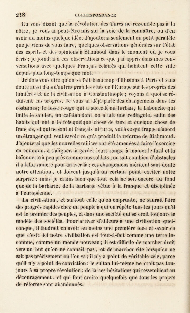 En vous disant que la révolution des Turcs ne ressemble pas à la nôtre, je vous ai peut-être mis sur la voie de la connaître, ou d’en avoir au moins quelque idée. J’ajouterai seulement au petit parallèle que je viens de vous faire, quelques observations générales sur l’état des esprits et des opinions à Stamboul dans le moment où je vous écris ; je joindrai à ces observations ce que j’ai appris dans mes con¬ versations avec quelques Français éclairés qui habitent cette ville depuis plus long-temps que moi. Je dois vous dire qu’on se fait beaucoup d’illusions à Paris et sans doute aussi dans d’autres grandes cités de l’Europe sur les progrès des lumières et de la civilisation à Constantinople ; voyons à quoi se ré¬ duisent ces progrès. Je vous ai déjà parlé des changemens dans les costumes ; le fesse rouge qui a succédé au turban, la babouche qui imite le soulier, un cafetan dont on a fait une redingote, enfin des habits qui ont à la fois quelque chose de turc et quelque chose de français, et qui ne sont ni français ni turcs, voilà ce qui frappe d’abord un étranger qui veut savoir ce qu’a produit la réforme de Mahmoud. J’ajouterai que les nouvelles milices ont été amenées à faire l’exercice en commun, à s’aligner, à garder leurs rangs, à manier le fusil et la baïonnette à peu près comme nos soldats ; on sait combien d’obstacles il a fallu vaincre pour arriver là ; ces changemens méritent sans doute notre attention, et doivent jusqu’à un certain point exciter notre surprise ; mais je crains bien que tout cela ne soit encore au fond que de la barbarie, de la barbarie vêtue à la franque et disciplinée à l’européenne. La civilisation, et surtout celle qu’on emprunte, ne saurait faire des progrès rapides chez un peuple à qui on répète tous les jours qu’il est le premier des peuples, et dans une société qui se croit toujours le modèle des sociétés. Pour arriver d’ailleurs à une civilisation quel¬ conque, il faudrait en avoir au moins une première idée et savoir ce que c’est; ici notre civilisation est tout-à-fait comme une terre in¬ connue, comme un monde nouveau; il est difficile de marcher droit vers un but qu’on ne connaît pas, et de marcher vite lorsqu’on ne sait pas précisément où l’on va ; il n’y a point de véritable zèle, parce qu’il n’y a point de conviction ; le sultan lui-même ne croit pas tou¬ jours à sa propre révolution ; de là ces hésitations qui ressemblent au découragement, et qui font croire quelquefois que tous les projets de réforme sont abandonnés.