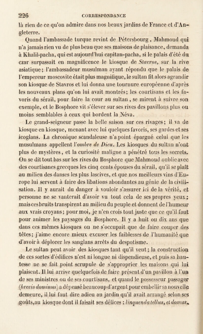 là rien de ce qu’on admire dans nos beaux jardins de France et d'An¬ gleterre. Quand l’ambassade turque revint de Pélersbourg, Mahmoud qui n’a jamais rien vu de plus beau que ses maisons de plaisance, demanda à Khalii-paclia, qui est aujourd’hui capitan-pacha, si le palais d’été du czar surpassait en magnificence le kiosque de Stavros, sur la rive asiatique; l’ambassadeur musulman ayant répondu que le palais de l’empereur moscovite était plus magnifique, le sultan fit alors agrandir son kiosque de Stavros et lui donna une tournure européenne d’après les nouveaux plans qu’on lui avait montrés; les courtisans et les fa¬ voris du sérail, pour faire la cour au sultan , se mirent à suivre sou exemple, et le Bosphore vit s’élever sur ses rives des pavillons plus ou moins semblables à ceux qui bordent la Aéva. Le grand-seigneur passe la belle saison sur ces rivages ; il va de kiosque en kiosque, menant avec lui quelques favoris, ses gardes et ses icoglans. La chronique scandaleuse n’a point épargné celui que les musulmans appellent Y ombre de Dieu. Les kiosques du sultan n’ont plus de mystères, et la curiosité maligne a pénétré tous les secrets. On se dit tout bas sur les rives du Bosphore que Mahmoud oublie avec des courtisanes grecques les cinq cents épouses du sérail, qu’il se plaît au milieu des danses les plus lascives, et que nos meilleurs vins d’Eu¬ rope lui servent à faire des libations abondantes au génie de la civili¬ sation. Il y aurait du danger à vouloir s’assurer ici delà vérité, et personne ne se vanterait d’avoir vu tout cela de ses propres yeux ; mais ces bruits transpirent au milieu du peuple et donnent de l’humeur aux vrais croyans ; pour moi, je n’en crois tout juste que ce qu’il faut pour animer les paysages du Bosphore. Il y a huit ou dix ans que dans ces memes kiosques on ne s’occupait que de faire couper des têtes; j’aime encore mieux excuser les faiblesses de l’humanité que d’avoir à déplorer les sanglans arrêts du despotisme. Le sultan peut avoir des kiosques tant qu’il veut; la construction de ces sortes d’édifices n’est ni longue ni dispendieuse, et puis sa hau- tesse ne se fait point scrupule de s’approprier les maisons qui lui plaisent. Il lui arrive quelquefois de faire présent d’un pavillon à l’un de ses ministres ou de ses courtisans, et quand le possesseur passager [brevis dominus) a dépensé beaucoup d’argent pour embellir sa nouvelle demeure, il lui faut dire adieu au jardin qu’il avait arrangé selon ses égouts,au kiosque dont il faisait ses délices : linquenda lellus, eldomus%