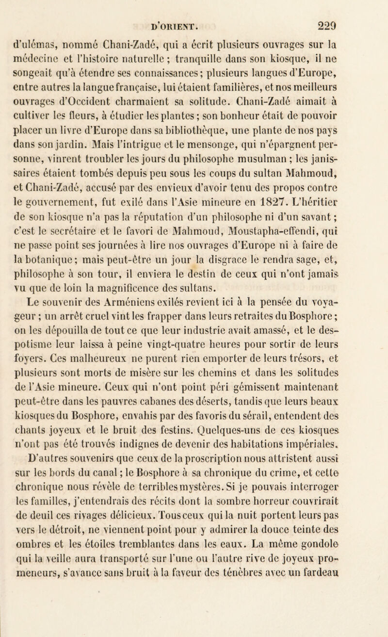 d’ulémas, nommé Chani-Zadé, qui a écrit plusieurs ouvrages sur la médecine et l’histoire naturelle; tranquille dans son kiosque, il ne songeait qu’à étendre ses connaissances; plusieurs langues d’Europe, entre autres la langue française, lui étaient familières, et nos meilleurs ouvrages d’Occident charmaient sa solitude. Chani-Zadé aimait à cultiver les fleurs, à étudier les plantes ; son bonheur était de pouvoir placer un livre d’Europe dans sa bibliothèque, une plante de nos pays dans son jardin. Mais l’intrigue et le mensonge, qui n’épargnent per¬ sonne, vinrent troubler les jours du philosophe musulman ; les janis¬ saires étaient tombés depuis peu sous les coups du sultan Mahmoud, et Chani-Zadé, accusé par des envieux d’avoir tenu des propos contre le gouvernement, fut exilé dans l’Asie mineure en 1827. L’héritier de son kiosque n’a pas la réputation d’un philosophe ni d’un savant ; c’est le secrétaire et le favori de Mahmoud, Moustapha-effendi, qui ne passe point ses journées à lire nos ouvrages d’Europe ni à faire de la botanique; mais peut-être un jour la disgrâce le rendra sage, et, philosophe à son tour, il enviera le destin de ceux qui n’ont jamais vu que de loin la magnificence des sultans. Le souvenir des Arméniens exilés revient ici à la pensée du voya¬ geur ; un arrêt cruel vint les frapper dans leurs retraites du Bosphore ; on les dépouilla de tout ce que leur industrie avait amassé, et le des¬ potisme leur laissa à peine vingt-quatre heures pour sortir de leurs foyers. Ces malheureux ne purent rien emporter de leurs trésors, et plusieurs sont morts de misère sur les chemins et dans les solitudes de l’Asie mineure. Ceux qui n’ont point péri gémissent maintenant peut-être dans les pauvres cabanes des déserts, tandis que leurs beaux kiosques du Bosphore, envahis par des favoris du sérail, entendent des chants joyeux et le bruit des festins. Quelques-uns de ces kiosques n’ont pas été trouvés indignes de devenir des habitations impériales. D’autres souvenirs que ceux de la proscription nous attristent aussi sur les bords du canal ; le Bosphore à sa chronique du crime, et cette chronique nous révèle de terribles mystères. Si je pouvais interroger les familles, j’entendrais des récits dont la sombre horreur couvrirait de deuil ces rivages délicieux. Tousceux qui la nuit portent leurs pas vers le détroit, ne viennent point pour y admirer la douce teinte des ombres et les étoiles tremblantes dans les eaux. La même gondole qui la veille aura transporté sur l’une ou l’autre rive de joyeux pro« meneurs, s’avance sans bruit à la faveur des ténèbres avec un fardeau