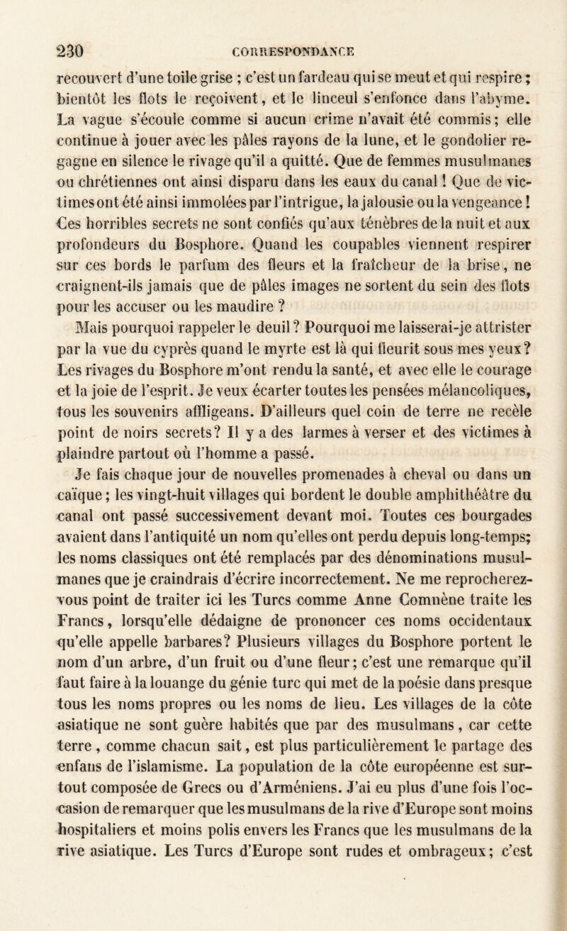 recouvert d’une toile grise ; c’est un fardeau qui se meut et qui respire ; bientôt les flots le reçoivent, et le linceul s’enfonce dans l’abyrne. La vague s’écoule comme si aucun crime n’avait été commis; elle continue à jouer avec les pâles rayons de la lune, et le gondolier re¬ gagne en silence le rivage qu’il a quitté. Que de femmes musulmanes ou chrétiennes ont ainsi disparu dans les eaux du canal ! Que de vic¬ times ont été ainsi immolées par l’intrigue, la jalousie ou la vengeance ! Ces horribles secrets ne sont confiés qu’aux ténèbres de la nuit et aux profondeurs du Bosphore. Quand les coupables viennent respirer sur ces bords le parfum des fleurs et la fraîcheur de la brise, ne craignent-ils jamais que de pâles images ne sortent du sein des Ilots pour les accuser ou les maudire ? Mais pourquoi rappeler le deuil ? Pourquoi me laisserai-je attrister par la vue du cyprès quand le myrte est là qui fleurit sous mes yeux? Les rivages du Bosphore m’ont rendu la santé, et avec elle le courage et la joie de l’esprit. Je veux écarter toutes les pensées mélancoliques, tous les souvenirs afïligeans. D’ailleurs quel coin de terre ne recèle point de noirs secrets? Il y a des larmes à verser et des victimes à plaindre partout où l’homme a passé. Je fais chaque jour de nouvelles promenades à cheval ou dans un caïque ; les vingt-huit villages qui bordent le double amphithéâtre du canal ont passé successivement devant moi. Toutes ces bourgades avaient dans l’antiquité un nom qu’elles ont perdu depuis long-temps; les noms classiques ont été remplacés par des dénominations musul¬ manes que je craindrais d’écrire incorrectement. Ne me reprocherez- vous point de traiter ici les Turcs comme Anne Comnène traite les Francs, lorsqu’elle dédaigne de prononcer ces noms occidentaux qu’elle appelle barbares? Plusieurs villages du Bosphore portent le nom d’un arbre, d’un fruit ou d’une fleur; c’est une remarque qu’il faut faire à la louange du génie turc qui met de la poésie dans presque tous les noms propres ou les noms de lieu. Les villages de la côte asiatique ne sont guère habités que par des musulmans, car cette terre , comme chacun sait, est plus particulièrement le partage des enfans de l’islamisme. La population de la côte européenne est sur¬ tout composée de Grecs ou d’Arméniens. J’ai eu plus d’une fois l’oc¬ casion de remarquer que les musulmans de la rive d’Europe sont moins hospitaliers et moins polis envers les Francs que les musulmans de la vive asiatique. Les Turcs d’Europe sont rudes et ombrageux; c’est