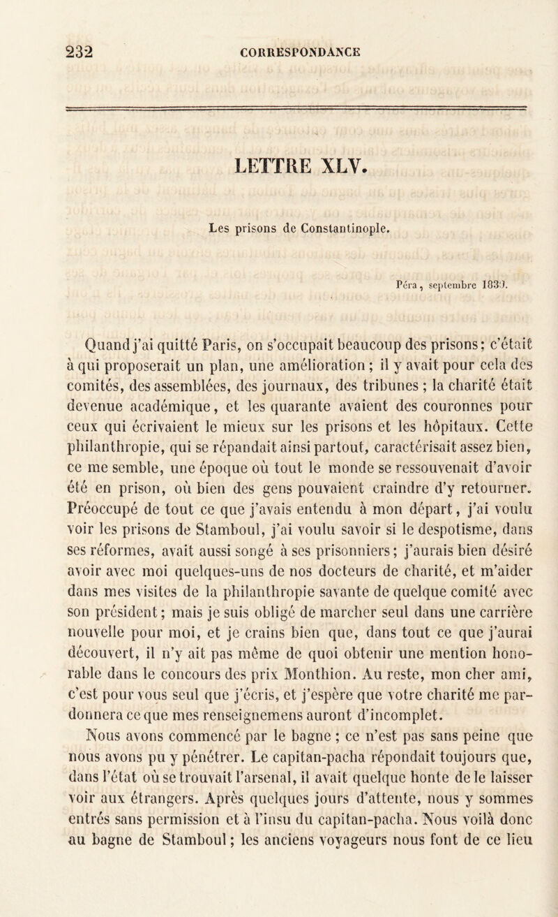 LETTRE XLV. Les prisons de Constantinople. Fera, septembre 103'J. Quand j’ai quitté Paris, on s’occupait beaucoup des prisons; c’était à qui proposerait un plan, une amélioration ; il y avait pour cela des comités, des assemblées, des journaux, des tribunes ; la charité était devenue académique, et les quarante avaient des couronnes pour ceux qui écrivaient le mieux sur les prisons et les hôpitaux. Cette philanthropie, qui se répandait ainsi partout, caractérisait assez bien, ce me semble, une époque où tout le monde se ressouvenait d’avoir été en prison, où bien des gens pouvaient craindre d’y retourner» Préoccupé de tout ce que j’avais entendu à mon départ, j’ai voulu voir les prisons de Stamboul, j’ai voulu savoir si le despotisme, dans ses réformes, avait aussi songé à ses prisonniers; j’aurais bien désiré avoir avec moi quelques-uns de nos docteurs de charité, et m’aider dans mes visites de la philanthropie savante de quelque comité avec son président ; mais je suis obligé de marcher seul dans une carrière nouvelle pour moi, et je crains bien que, dans tout ce que j’aurai découvert, il n’y ait pas môme de quoi obtenir une mention hono¬ rable dans le concours des prix Monthion. Au reste, mon cher ami, c’est pour vous seul que j’écris, et j’espère que votre charité me par¬ donnera ce que mes renseignemens auront d’incomplet. Nous avons commencé par le bagne ; ce n’est pas sans peine que nous avons pu y pénétrer. Le capitan-pacha répondait toujours que, dans l’état où se trouvait l’arsenal, il avait quelque honte de le laisser voir aux étrangers. Après quelques jours d’attente, nous y sommes entrés sans permission et à l’insu du capitan-pacha. Nous voilà donc au bagne de Stamboul ; les anciens voyageurs nous font de ce lieu