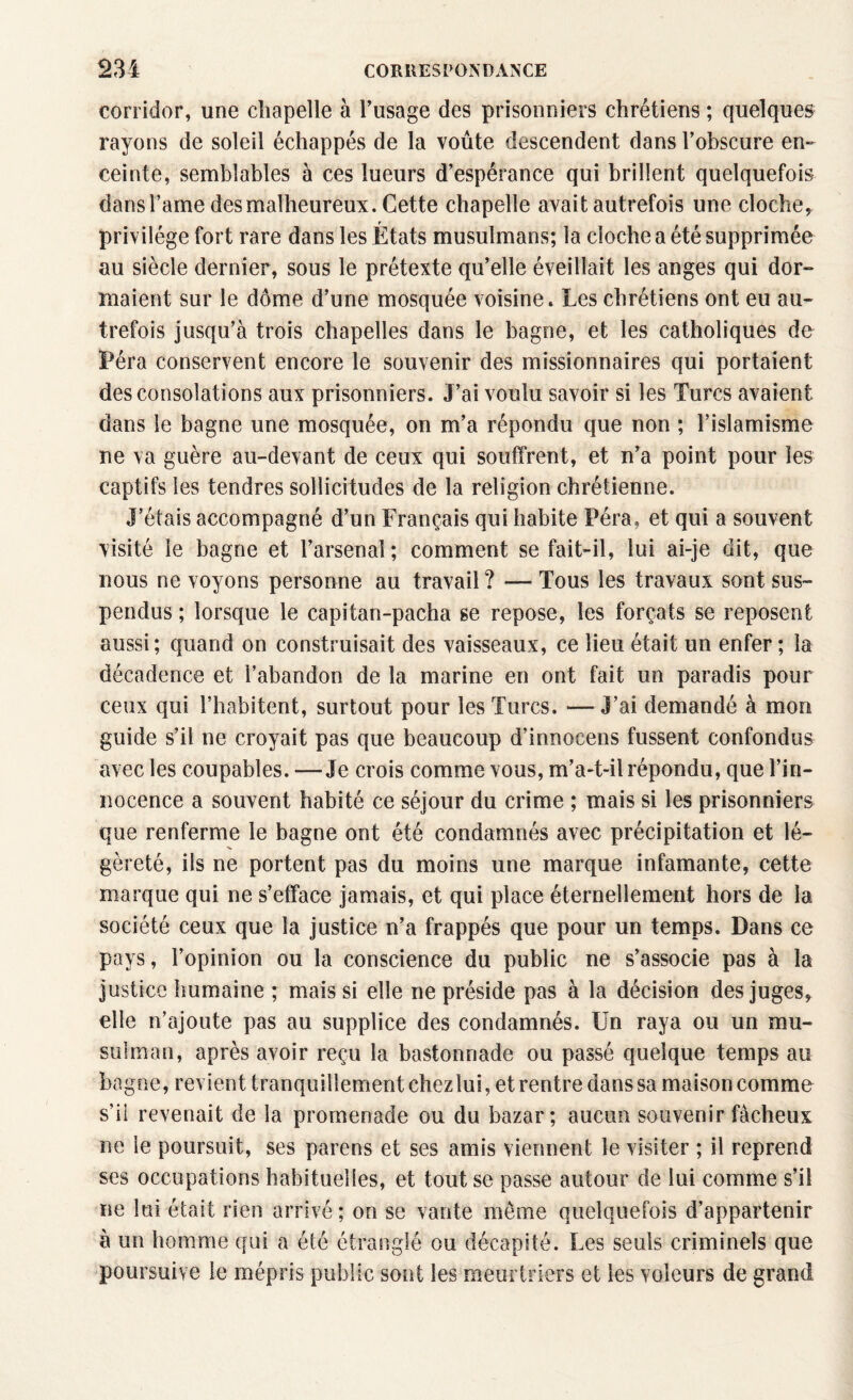 corridor, une chapelle à l’usage des prisonniers chrétiens ; quelques rayons de soleil échappés de la voûte descendent dans l’obscure en¬ ceinte, semblables à ces lueurs d’espérance qui brillent quelquefois dans l’ame des malheureux. Cette chapelle avait autrefois une cloche, privilège fort rare dans les États musulmans; la cloche a été supprimée au siècle dernier, sous le prétexte qu’elle éveillait les anges qui dor¬ maient sur le dôme d’une mosquée voisine. Les chrétiens ont eu au¬ trefois jusqu’à trois chapelles dans le bagne, et les catholiques de iPéra conservent encore le souvenir des missionnaires qui portaient des consolations aux prisonniers. J’ai voulu savoir si les Turcs avaient dans le bagne une mosquée, on m’a répondu que non ; l’islamisme ne va guère au-devant de ceux qui souffrent, et n’a point pour les captifs les tendres sollicitudes de la religion chrétienne. J’étais accompagné d’un Français qui habite Péra. et qui a souvent visité le bagne et l’arsenal ; comment se fait-il, lui ai-je dit, que nous ne voyons personne au travail ? — Tous les travaux sont sus¬ pendus ; lorsque le capitan-pacha se repose, les forçats se reposent aussi; quand on construisait des vaisseaux, ce lieu était un enfer ; la décadence et l’abandon de la marine en ont fait un paradis pour ceux qui l’habitent, surtout pour les Turcs. — J’ai demandé à mon guide s’il ne croyait pas que beaucoup d’innoeens fussent confondus avec les coupables. —Je crois comme vous, m’a-t-il répondu, que l’in¬ nocence a souvent habité ce séjour du crime ; mais si les prisonniers que renferme le bagne ont été condamnés avec précipitation et lé¬ gèreté, ils ne portent pas du moins une marque infamante, cette marque qui ne s’efface jamais, et qui place éternellement hors de la société ceux que la justice n’a frappés que pour un temps. Dans ce pays, l’opinion ou la conscience du public ne s’associe pas à la justice humaine ; mais si elle ne préside pas à la décision des juges, elle n’ajoute pas au supplice des condamnés. Un raya ou un mu¬ sulman, après avoir reçu la bastonnade ou passé quelque temps au bagne, revient tranquillement chez lui, et rentre dans sa maison comme s’il revenait de la promenade ou du bazar; aucun souvenir fâcheux ne le poursuit, ses parens et ses amis viennent le visiter ; il reprend ses occupations habituelles, et tout se passe autour de lui comme s’il ne lui était rien arrivé; on se vante môme quelquefois d’appartenir à un homme qui a été étranglé ou décapité. Les seuls criminels que poursuive le mépris public sont les meurtriers et les voleurs de grand