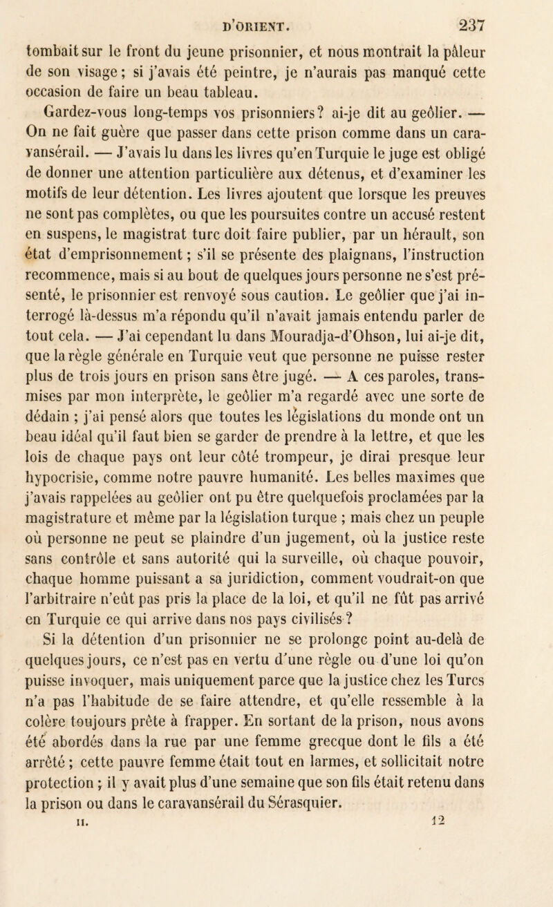 tombait sur le front du jeune prisonnier, et nous montrait la pâleur de son visage ; si j’avais été peintre, je n’aurais pas manqué cette occasion de faire un beau tableau. Gardez-vous long-temps vos prisonniers? ai-je dit au geôlier. — On ne fait guère que passer dans cette prison comme dans un cara¬ vansérail. — J’avais lu dans les livres qu’en Turquie le juge est obligé de donner une attention particulière aux détenus, et d’examiner les motifs de leur détention. Les livres ajoutent que lorsque les preuves ne sont pas complètes, ou que les poursuites contre un accusé restent en suspens, le magistrat turc doit faire publier, par un hérault, son état d’emprisonnement ; s’il se présente des plaignans, l’instruction recommence, mais si au bout de quelques jours personne ne s’est pré¬ senté, le prisonnier est renvoyé sous caution. Le geôlier que j’ai in¬ terrogé là-dessus m’a répondu qu’il n’avait jamais entendu parler de tout cela. — J’ai cependant lu dans Mouradja-d’Ohson, lui ai-je dit, que la règle générale en Turquie veut que personne ne puisse rester plus de trois jours en prison sans être jugé. — A ces paroles, trans¬ mises par mon interprète, le geôlier m’a regardé avec une sorte de dédain ; j’ai pensé alors que toutes les législations du monde ont un beau idéal qu’il faut bien se garder de prendre à la lettre, et que les lois de chaque pays ont leur côté trompeur, je dirai presque leur hypocrisie, comme notre pauvre humanité. Les belles maximes que j’avais rappelées au geôlier ont pu être quelquefois proclamées par la magistrature et même par la législation turque ; mais chez un peuple où personne ne peut se plaindre d’un jugement, où la justice reste sans contrôle et sans autorité qui la surveille, où chaque pouvoir, chaque homme puissant a sa juridiction, comment voudrait-on que l’arbitraire n’eût pas pris la place de la loi, et qu’il ne fût pas arrivé en Turquie ce qui arrive dans nos pays civilisés ? Si la détention d’un prisonnier ne se prolonge point au-delà de quelques jours, ce n’est pas en vertu d’une règle ou d’une loi qu’on puisse invoquer, mais uniquement parce que la justice chez les Turcs n’a pas l’habitude de se faire attendre, et qu’elle ressemble à la colère toujours prête à frapper. En sortant de la prison, nous avons été abordés dans la rue par une femme grecque dont le fils a été arrêté ; cette pauvre femme était tout en larmes, et sollicitait notre protection ; il y avait plus d’une semaine que son fils était retenu dans la prison ou dans le caravansérail du Sérasquier. ii. n