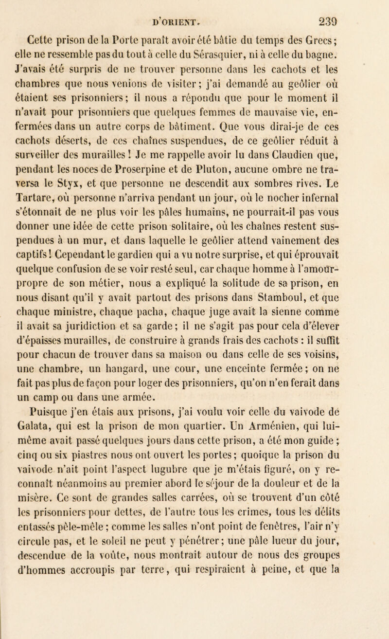 Cette prison de la Porte paraît avoir été bâtie du temps des Grecs ; elle ne ressemble pas du tout à celle du Sérasquier, ni à celle du bagne. J’avais été surpris de ne trouver personne dans les cachots et les chambres que nous venions de visiter; j’ai demandé au geôlier où étaient ses prisonniers; il nous a répondu que pour le moment il n’avait pour prisonniers que quelques femmes de mauvaise vie, en¬ fermées dans un autre corps de bâtiment. Que vous dirai-je de ces cachots déserts, de ces chaînes suspendues, de ce geôlier réduit à surveiller des murailles ! Je me rappelle avoir lu dans Claudien que, pendant les noces de Proserpine et de Pluton, aucune ombre ne tra¬ versa le Styx, et que personne ne descendit aux sombres rives. Le Tartare, où personne n’arriva pendant un jour, où le nocher infernal s’étonnait de ne plus voir les pâles humains, ne pourrait-il pas vous donner une idée de cette prison solitaire, où les chaînes restent sus¬ pendues à un mur, et dans laquelle le geôlier attend vainement des captifs ! Cependant le gardien qui a vu notre surprise, et qui éprouvait quelque confusion de se voir resté seul, car chaque homme à l’amoiïr- propre de son métier, nous a expliqué la solitude de sa prison, en nous disant qu’il y avait partout des prisons dans Stamboul, et que chaque ministre, chaque pacha, chaque juge avait la sienne comme il avait sa juridiction et sa garde; il ne s’agit pas pour cela d’élever d’épaisses murailles, de construire à grands frais des cachots : il suffit pour chacun de trouver dans sa maison ou dans celle de ses voisins, une chambre, un hangard, une cour, une enceinte fermée; on ne fait pas plus de façon pour loger des prisonniers, qu’on n’en ferait dans un camp ou dans une armée. Puisque j’en étais aux prisons, j’ai voulu voir celle du vaivode de Galata, qui est la prison de mon quartier. Un Arménien, qui lui- même avait passé quelques jours dans cette prison, a été mon guide ; cinq ou six piastres nous ont ouvert les portes; quoique la prison du vaivode n’ait point l’aspect lugubre que je m’étais figuré, on y re¬ connaît néanmoins au premier abord le séjour de la douleur et de la misère. Ce sont de grandes salles carrées, où se trouvent d’un côté les prisonniers pour dettes, de l’autre tous les crimes, tous les délits entassés pêle-mêle ; comme les salles n’ont point de fenêtres, l’air n’y circule pas, et le soleil ne peut y pénétrer; une pâle lueur du jour, descendue de la voûte, nous montrait autour de nous des groupes d’hommes accroupis par terre, qui respiraient à peine, et que la