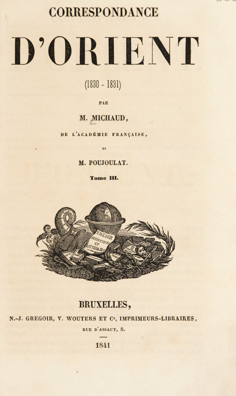 (1830 - 1831) PAR M. JV1ICHAUD, DE L’ACADÉMIE FRANÇAISE, M. POUJOULAT. Tome III. BRUXELLES, N.-J. GREGOIR, V. WOUTERS ET C«, IMPRIMEURS-LIBRAIRES, RUE d’assaut, 8. 1841