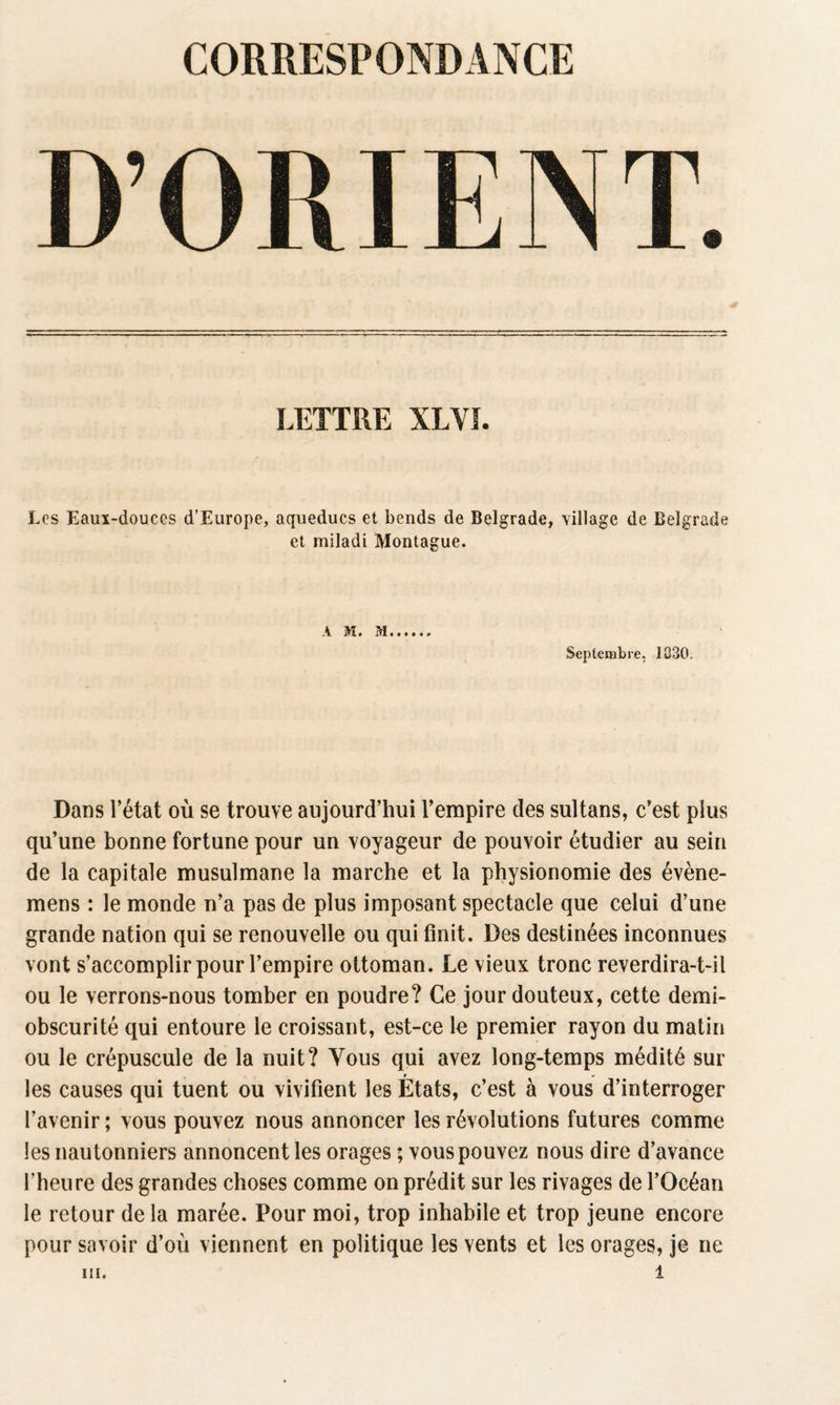 LETTRE XLVÏ. Los Eaux-douces d’Europe, aqueducs et bends de Belgrade, village de Belgrade et miladi Montague. A M. M Septembre, 1030. Dans l’état où se trouve aujourd’hui l’empire des sultans, c’est plus qu’une bonne fortune pour un voyageur de pouvoir étudier au sein de la capitale musulmane la marche et la physionomie des évène- mens : le monde n’a pas de plus imposant spectacle que celui d’une grande nation qui se renouvelle ou qui finit. Des destinées inconnues vont s’accomplir pour l’empire ottoman. Le vieux tronc reverdira-t-il ou le verrons-nous tomber en poudre? Ce jour douteux, cette demi- obscurité qui entoure le croissant, est-ce le premier rayon du matin ou le crépuscule de la nuit? Tous qui avez long-temps médité sur r » les causes qui tuent ou vivifient les Etats, c’est à vous d’interroger l’avenir ; vous pouvez nous annoncer les révolutions futures comme les nautonniers annoncent les orages ; vous pouvez nous dire d’avance l’heure des grandes choses comme on prédit sur les rivages de l’Océan le retour de la marée. Pour moi, trop inhabile et trop jeune encore pour savoir d’où viennent en politique les vents et les orages, je ne