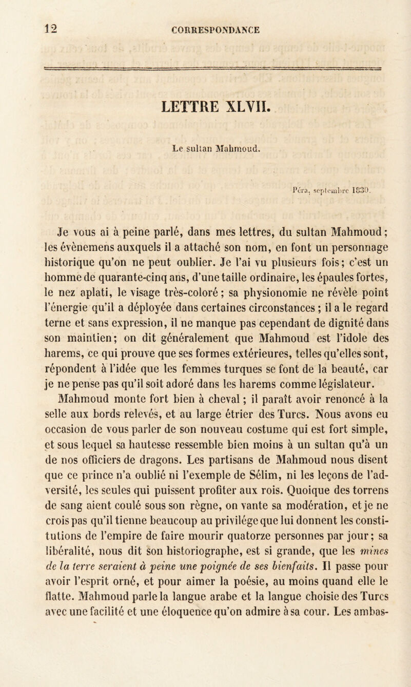 LETTRE XLVII. Le sultan Mahmoud. Fora, septembre 1830. Je vous ai à peine parlé, dans mes lettres, du sultan Mahmoud ; les évènemens auxquels il a attaché son nom, en font un personnage historique qu’on ne peut oublier. Je l’ai vu plusieurs fois; c’est un homme de quarante-cinq ans, d’une taille ordinaire, les épaules fortes, le nez aplati, le visage très-coloré ; sa physionomie ne révèle point l’énergie qu’il a déployée dans certaines circonstances ; il a le regard terne et sans expression, il ne manque pas cependant de dignité dans son maintien; on dit généralement que Mahmoud est l’idole des harems, ce qui prouve que ses formes extérieures, telles qu’elles sont, répondent à l’idée que les femmes turques se font de la beauté, car je ne pense pas qu’il soit adoré dans les harems comme législateur. Mahmoud monte fort bien à cheval ; il paraît avoir renoncé à la selle aux bords relevés, et au large étrier des Turcs. Nous avons eu occasion de vous parler de son nouveau costume qui est fort simple, et sous lequel sa hautesse ressemble bien moins à un sultan qu’à un de nos officiers de dragons. Les partisans de Mahmoud nous disent que ce prince n’a oublié ni l’exemple de Sélim, ni les leçons de l’ad¬ versité, les seules qui puissent profiter aux rois. Quoique des torrens de sang aient coulé sous son règne, on vante sa modération, et je ne crois pas qu’il tienne beaucoup au privilège que lui donnent les consti¬ tutions de l’empire de faire mourir quatorze personnes par jour ; sa libéralité, nous dit son historiographe, est si grande, que les mines de la terre seraient à peine une poignée de ses bienfaits. Il passe pour avoir l’esprit orné, et pour aimer la poésie, au moins quand elle le flatte. Mahmoud parle la langue arabe et la langue choisie des Turcs avec une facilité et une éloquence qu’on admire à sa cour. Les ambas-