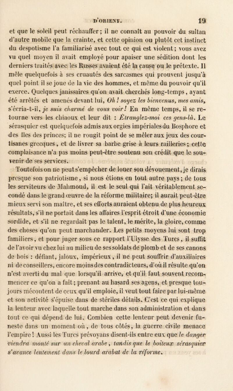 et que le soleil peut réchauffer ; il ne connaît au pouvoir du sultan d’autre mobile que la crainte, et cette opinion ou plutôt cet instinct du despotisme l’a familiarisé avec tout ce qui est violent; vous avez vu quel moyen il avait employé pour apaiser une sédition dont les derniers traités avec les Russes avaient été la cause ou le prétexte. Il môle quelquefois à ses cruautés des sarcasmes qui prouvent jusqu’à quel point il se joue de la vie des hommes, et meme du pouvoir qu’il exerce. Qiielques janissaires qu’on avait cherchés long-temps, ayant été arrêtés et amenés devant lui, Oh ! soyez les bienvenusy mes amis> s’écria-t-il, je suis charmé de vous voir ! En môme temps, il se re¬ tourne vers les chiaoux et leur dit : Ètranglez-moi ces gens-là. Le sérasquier est quelquefois admis aux orgies impériales du Bosphore et des îles des princes; il ne rougit point de se mêler aux jeux des cour¬ tisanes grecques, et de livrer sa barbe grise à leurs railleries ; cette complaisance n’a pas moins peut-être soutenu son crédit que le sou¬ venir de ses services. Toutefois on ne peut s’empêcher de louer son dévouement, je dirais presque son patriotisme, si nous étions en tout autre pays ; de tous les serviteurs de Mahmoud, il est le seul qui l’ait véritablement se¬ condé dans le grand œuvre de la réforme militaire; il aurait peut-être mieux servi son maître, et ses efforts auraient obtenu de plus heureux résultats, s’il ne portait dans les affaires l’esprit étroit d’une économie sordide, et s’il ne regardait pas le talent, le mérite, la gloire, comme des choses qu’on peut marchander. Les petits moyens lui sont trop familiers, et pour juger sous ce rapport l’Ulysse des Turcs, il suffit de l’avoir vu chez lui au milieu de ses soldats de plomb et de ses canons de bois : défiant, jaloux, impérieux, il ne peut souffrir d’auxiliaires ni de conseillers, encore moins des contradicteurs, d’où il résulte qu’on n’est averti du mai que lorsqu’il arrive, et qu’il faut souvent recom¬ mencer ce qu’on a fait ; prenant au hasard ses agens, et presque tou¬ jours mécontent de ceux qu’il emploie, il veut tout faire par lui-même et son activité s’épuise dans de stériles détails. C’est ce qui explique la lenteur avec laquelle tout marche dans son administration et dans tout ce qui dépend de lui. Combien cette lenteur peut devenir fu¬ neste dans un moment où, de tous côtés, la guerre civile menace l’empire ! Aussi les Turcs prévoyans disent-ils entre eux que le danger viendra monté sur un cheval arabe , tandis que le boiteux sérasquier s'avance lentement dans le lourd arabat de la réforme.