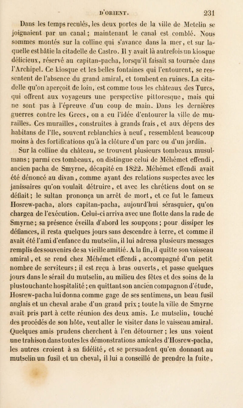 Dans les temps reculés, les deux portes de la ville de Metelin se joignaient par un canal ; maintenant le canal est comblé. Nous sommes montés sur la colline qui s’avance dans la mer, et sur la¬ quelle est bâtie la citadelle de Castro. Il y avait là autrefois un kiosque délicieux, réservé au capitan-pacha, lorsqu’il faisait sa tournée dans l’Archipel. Ce kiosque et les belles fontaines qui l’entourent, se res¬ sentent de l’absence du grand amiral, et tombent en ruines. La cita¬ delle qu’on aperçoit de loin, est comme tous les châteaux des Turcs, qui offrent aux voyageurs une perspective pittoresque, mais qui ne sont pas à l’épreuve d’un coup de main. Dans les dernières guerres contre les Grecs, on a eu l’idée d’entourer la ville de mu¬ railles. Ces murailles, construites à grands frais, et aux dépens des habitans de l’ile, souvent reblanchies à neuf, ressemblent beaucoup moins à des fortifications qu’à la clôture d’un parc ou d’un jardin. Sur la colline du château, se trouvent plusieurs tombeaux musul¬ mans ; parmi ces tombeaux, on distingue celui de Méhémet effendi, ancien pacha de Smyrne, décapité en 1822. Méhémet effendi avait été dénoncé au divan, comme ayant des relations suspectes avec les janissaires qu’on voulait détruire, et avec les chrétiens dont on se défiait ; le sultan prononça un arrêt de mort, et ce fut le fameux Hosrew-pacha, alors capitan-pacha, aujourd’hui sérasquier, qu’on chargea de l’exécution. Celui-ci arriva avec une flotte dans la rade de Smyrne ; sa présence éveilla d’abord les soupçons ; pour dissiper les défiances, il resta quelques jours sans descendre à terre, et comme il avait été l’ami d’enfance du mutselin, il lui adressa plusieurs messages remplis des souvenirs de sa vieille amitié. A la fin, il quitte son vaisseau amiral, et se rend chez Méhémet effendi, accompagné d’un petit nombre de serviteurs ; il est reçu à bras ouverts, et passe quelques jours dans le sérail du mutselin, au milieu des fêtes et des soins de la plustouchante hospitalité ; en quittant son ancien compagnon d’étude, Hosrew-pacha lui donna comme gage de ses sentimens,un beau fusil anglais et un cheval arabe d’un grand prix ; toute la ville de Smyrne avait pris part à cette réunion des deux amis. Le mutselin, touché des procédés de son hôte, veut aller le visiter dans le vaisseau amiral. Quelques amis prudens cherchent à l’en détourner ; les uns voient une trahison danstoutesles démonstrations amicales d’Hosrew-pacha, les autres croient à sa fidélité, et se persuadent qu’en donnant au mutselin un fusil et un cheval, il lui a conseillé de prendre la fuite,