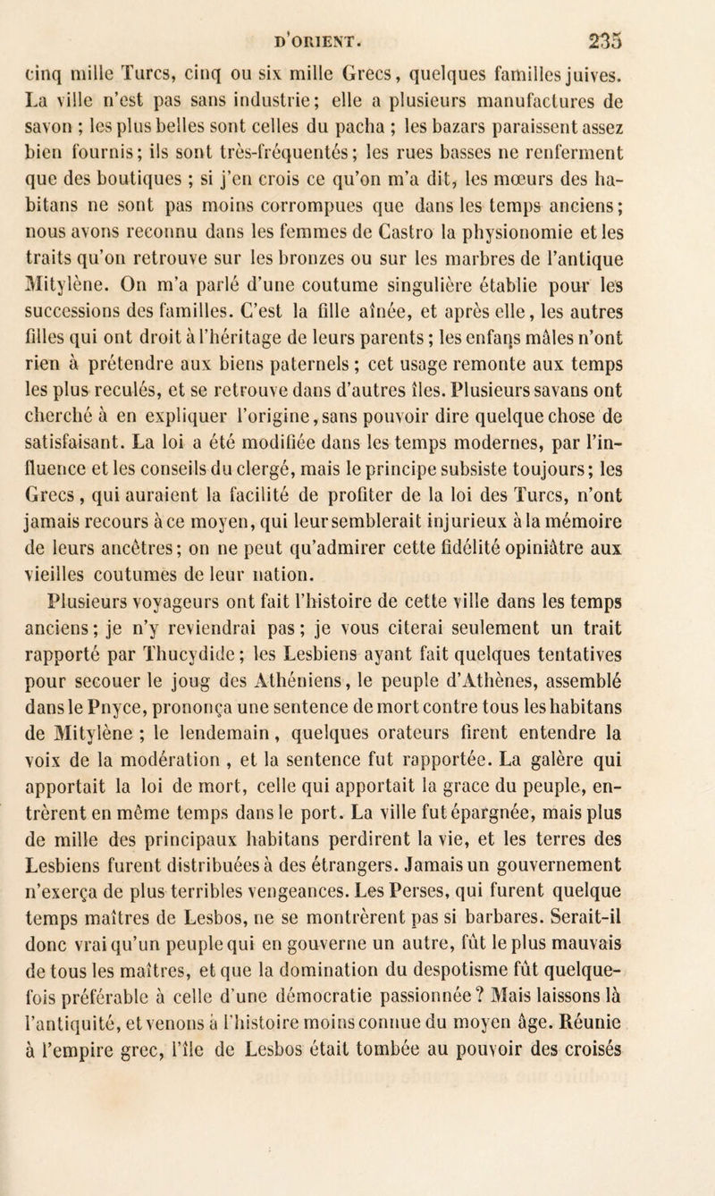 cinq mille Turcs, cinq ou six mille Grecs, quelques familles juives. La ville n’est pas sans industrie; elle a plusieurs manufactures de savon ; les plus belles sont celles du pacha ; les bazars paraissent assez bien fournis; ils sont très-fréquentés; les rues basses ne renferment que des boutiques ; si j’en crois ce qu’on m’a dit, les mœurs des ha- bitans ne sont pas moins corrompues que dans les temps anciens; nous avons reconnu dans les femmes de Castro la physionomie et les traits qu’on retrouve sur les bronzes ou sur les marbres de l’antique Mitylène. On m’a parlé d’une coutume singulière établie pour les successions des familles. C’est la fille aînée, et après elle, les autres filles qui ont droit à l’héritage de leurs parents ; les enfans mâles n’ont rien à prétendre aux biens paternels ; cet usage remonte aux temps les plus reculés, et se retrouve dans d’autres îles. Plusieurs savans ont cherché à en expliquer l’origine,sans pouvoir dire quelque chose de satisfaisant. La loi a été modifiée dans les temps modernes, par l’in¬ fluence et les conseils du clergé, mais le principe subsiste toujours ; les Grecs, qui auraient la facilité de profiter de la loi des Turcs, n’ont jamais recours à ce moyen, qui leur semblerait injurieux à la mémoire de leurs ancêtres; on ne peut qu’admirer cette fidélité opiniâtre aux vieilles coutumes de leur nation. Plusieurs voyageurs ont fait l’histoire de cette ville dans les temps anciens; je n’y reviendrai pas; je vous citerai seulement un trait rapporté par Thucydide ; les Lesbiens ayant fait quelques tentatives pour secouer le joug des Athéniens, le peuple d’Athènes, assemblé dans le Pnyce, prononça une sentence de mort contre tous leshabitans de Mitylène ; le lendemain, quelques orateurs firent entendre la voix de la modération , et la sentence fut rapportée. La galère qui apportait la loi de mort, celle qui apportait la grâce du peuple, en¬ trèrent en même temps dans le port. La ville fut épargnée, mais plus de mille des principaux habitans perdirent la vie, et les terres des Lesbiens furent distribuées à des étrangers. Jamais un gouvernement n’exerça de plus terribles vengeances. Les Perses, qui furent quelque temps maîtres de Lesbos, ne se montrèrent pas si barbares. Serait-il donc vrai qu’un peuple qui en gouverne un autre, fût le plus mauvais de tous les maîtres, et que la domination du despotisme fût quelque¬ fois préférable à celle d’une démocratie passionnée? Mais laissons là l’antiquité, et venons à l’histoire moins connue du moyen âge. Réunie à l’empire grec, l’île de Lesbos était tombée au pouvoir des croisés