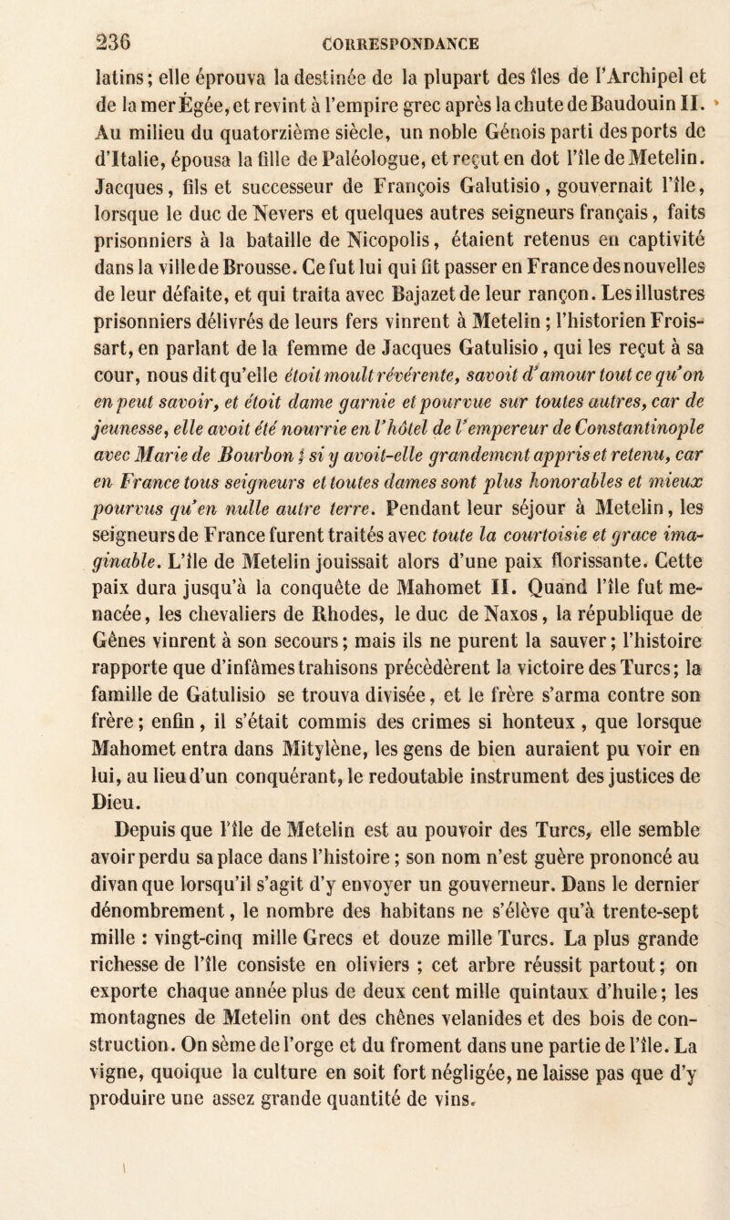 latins ; elle éprouva la destinée de la plupart des îles de l’Archipel et de la mer Égée, et revint à l’empire grec après la chute de Baudouin II. » Au milieu du quatorzième siècle, un noble Génois parti des ports de d’Italie, épousa la fille de Paléologue, et reçut en dot l’île de Metelin. Jacques, fils et successeur de François Galutisio, gouvernait l’île, lorsque le duc de Nevers et quelques autres seigneurs français, faits prisonniers à la bataille de Nicopolis, étaient retenus en captivité dans la ville de Brousse. Cefutlui qui fit passer en France des nouvelles de leur défaite, et qui traita avec Bajazetde leur rançon. Les illustres prisonniers délivrés de leurs fers vinrent à Metelin ; l’historien Frois- sart, en parlant de la femme de Jacques Gatulisio, qui les reçut à sa cour, nous dit qu’elle étoit moult révérante, savoit d*amour tout ce qiïon en peut savoir, et étoit dame garnie et pourvue sur toutes autres, car de jeunesse, elle avoit été nourrie en Vhôtel de Vempereur de Constantinople avec Marie de Bourbon | si y avoit-elle grandement appris et retenu, car en France tous seigneurs et toutes dames sont plus honorables et mieux pourvus quen nulle autre terre. Pendant leur séjour à Metelin, les seigneurs de France furent traités avec toute la courtoisie et grâce ima¬ ginable. L’île de Metelin jouissait alors d’une paix florissante. Cette paix dura jusqu’à la conquête de Mahomet II. Quand l’île fut me¬ nacée , les chevaliers de Rhodes, le duc de Naxos, la république de Gênes vinrent à son secours ; mais ils ne purent la sauver ; l’histoire rapporte que d’infâmes trahisons précédèrent la victoire des Turcs; la famille de Gatulisio se trouva divisée, et le frère s’arma contre son frère ; enfin, il s’était commis des crimes si honteux, que lorsque Mahomet entra dans Mitylène, les gens de bien auraient pu voir en lui, au lieu d’un conquérant, le redoutable instrument des justices de Dieu. Depuis que F île de Metelin est au pouvoir des Turcs, elle semble avoir perdu sa place dans l’histoire ; son nom n’est guère prononcé au divan que lorsqu’il s’agit d’y envoyer un gouverneur. Dans le dernier dénombrement, le nombre des habitans ne s’élève qu’à trente-sept mille : vingt-cinq mille Grecs et douze mille Turcs. La plus grande richesse de File consiste en oliviers ; cet arbre réussit partout ; on exporte chaque année plus de deux cent mille quintaux d’huile ; les montagnes de Metelin ont des chênes velanides et des bois de con¬ struction. On sème de l’orge et du froment dans une partie de l’île.- La vigne, quoique la culture en soit fort négligée, ne laisse pas que d’y produire une assez grande quantité de vins.