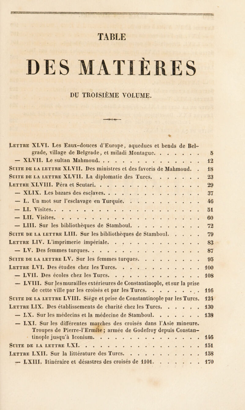 TABLE DES MATIÈRES DU TROISIÈME VOLUME. Lettre XLYI. Les Eaux-douces d’Europe, aqueducs et bends de Bel¬ grade, village de Belgrade, et miladi Montague. 5 — XLYII. Le sultan Mahmoud.12 Suite de la lettre XLYII. Des ministres et des favoris de Mahmoud. . 18 Suite de la lettre XLYII. La diplomatie des Turcs.23 Lettre XLYIII. Péra et Scutari.29 — XLIX. Les bazars des esclaves.. 37 — L. Un mot sur l’esclavage en Turquie.46 — LI. Yisites.51 — LU. Yisites. 60 — LUI. Sur les bibliothèques de Stamboul. ..72 Suite de la lettre LUI. Sur les bibliothèques de Stamboul. .... 79 Lettre LIY. L’imprimerie impériale.83 — LY. Des femmes turques. ... 87 Suite de la lettre LY. Sur les femmes turques.95 Lettre LYI. Des études chez les Turcs.. 100 — LYII. Des écoles chez les Turcs.108 — LYIII. Sur les murailles extérieures de Constantinople, et sur la prise de cette ville par les croisés et par les Turcs. ....... 116 Suite de la lettre LYIII. Siège et prise de Constantinople par les Turcs. 124 Lettre LIX. Des établissements de charité chez les Turcs. ..... 130 — LX. Sur les médecins et la médecine de Stamboul.138 — LXI. Sur les différentes marches des croisés dans l’Asie mineure. Troupes de Pierre-l’Ermite ; armée de Godefroy depuis Constan¬ tinople jusqu’à Iconium.146 Suite de la lettre LXI.151 Lettre LXII. Sur la littérature des Turcs. . ... 158 — LXIII. Itinéraire et désastres des croisés de 1101. ...... 170