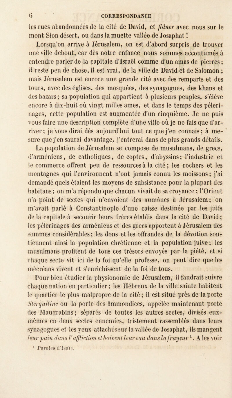 les rues abandonnées de la cité de David, et flâner avec nous sur le mont Sion désert, ou dans la muette vallée de Josaphat ! Lorsqu’on arrive à Jérusalem, on est d’abord surpris de trouver une ville debout, car dès notre enfance nous sommes accoutumés à entendre parler de la capitale d’Israël comme d’un amas de pierres; il reste peu de chose, il est vrai, de la ville de David et de Salomon ; mais Jérusalem est encore une grande cité avec des remparts et des tours, avec des églises, des mosquées, des synagogues, des khans et des bazars; sa population qui appartient à plusieurs peuples, s’élève encore à dix-huit où vingt milles âmes, et dans le temps des pèleri¬ nages, cette population est augmentée d’un cinquième. Je ne puis vous faire une description complète d’une ville où je ne fais que d’ar¬ river ; je vous dirai dès aujourd’hui tout ce que j’en connais ; à me¬ sure que j’en saurai davantage, j’entrerai dans de plus grands détails. La population de Jérusalem se compose de musulmans, de grecs, d’arméniens, de catholiques, de coptes, d’abyssins; l’industrie et le commerce offrent peu de ressources à la cité; les rochers et les montagnes qui l’environnent n’ont jamais connu les moissons; j’ai demandé quels étaient les moyens de subsistance pour la plupart des habitans; on m’a répondu que chacun vivait de sa croyance ; l’Orient n’a point de sectes qui n’enyoient des aumônes à Jérusalem; on m’avait parlé à Constantinople d’une caisse destinée par les juifs de la capitale à secourir leurs frères établis dans la cité de David ; les pèlerinages des arméniens et des grecs apportent à Jérusalem des sommes considérables ; les dons et les offrandes de la dévotion sou¬ tiennent ainsi la population chrétienne et la population juive ; les musulmans profitent de tous ces trésors envoyés par la piété, et si chaque secte vit ici de la foi qu’elle professe, on peut dire que les mécréans vivent et s’enrichissent de la foi de tous. Pour bien étudier la physionomie de Jérusalem, il faudrait suivre chaque nation en particulier; les Hébreux de la ville sainte habitent le quartier le plus malpropre de la cité ; il est situé près de la porte Sterquilîne ou la porte des Immondices, appelée maintenant porte des Maugrabins ; séparés de toutes les autres sectes, divisés eux- mêmes en deux sectes ennemies, tristement rassemblés dans leurs synagogues et les yeux attachés sur la vallée de Josaphat, ils mangent leur pain dans V affliction et boivent leur eau dans la frayeur1. À les voir 1 Paroles d’Isaïe.