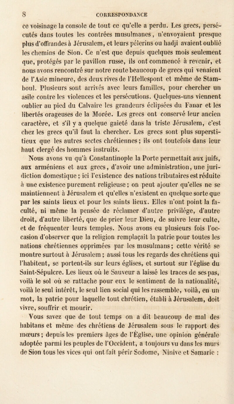 ce voisinage la console de tout ce qu’elle a perdu. Les grecs, persé¬ cutés dans toutes les contrées musulmanes, n’envoyaient presque plus d’offrandes à Jérusalem, et leurs pèlerins ou hadji avaient oublié les chemins de Sion. Ce n’est que depuis quelques mois seulement que, protégés par le pavillon russe, ils ont commencé à revenir, et nous avons rencontré sur notre route beaucoup de grecs qui venaient de l’Asie mineure, des deux rives de l’Hellespont et même de Stam¬ boul, Plusieurs sont arrivés avec leurs familles, pour chercher un asile contre les violences et les persécutions. Quelques-uns viennent oublier au pied du Calvaire les grandeurs éclipsées du Fanar et les libertés orageuses de la Morée. Les grecs ont conservé leur ancien caractère, et s’il y a quelque gaieté dans la triste Jérusalem, c’est chez les grecs qu’il faut la chercher. Les grecs sont plus supersti¬ tieux que les autres sectes chrétiennes ; ils ont toutefois dans leur haut clergé des hommes instruits. Nous avons vu qu’à Constantinople la Porte permettait aux juifs, aux arméniens et aux grecs, d’avoir une administration, une juri¬ diction domestique ; ici l’existence des nations tributaires est réduite à une existence purement religieuse; on peut ajouter qu’elles ne se maintiennent à Jérusalem et qu’elles n’existent en quelque sorte que par les saints lieux et pour les saints lieux. Elles n’ont point la fa¬ culté, ni même la pensée de réclamer d’autre privilège, d’autre droit, d’autre liberté, que de prier leur Dieu, de suivre leur culte, et de fréquenter leurs temples. Nous avons eu plusieurs fois l’oc¬ casion d’observer que la religion remplaçait la patrie pour toutes les nations chrétiennes opprimées par les musulmans ; cette vérité se montre surtout à Jérusalem ; aussi tous les regards des chrétiens qui l’habitent, se portent-ils sur leurs églises, et surtout sur l’église du Saint-Sépulcre. Les lieux où le Sauveur a laissé les traces de ses pas, voilà le sol où se rattache pour eux le sentiment de la nationalité, voilà le seul intérêt, le seul lien social qui les rassemble, voilà, en un mot, la patrie pour laquelle tout chrétien, établi à Jérusalem, doit vivre, souffrir et mourir. Vous savez que de tout temps on a dit beaucoup de mal des habitans et même des chrétiens de Jérusalem sous le rapport des fi moeurs; depuis les premiers âges de l’Eglise, une opinion générale adoptée parmi les peuples de l’Occident, a toujours vu dans les murs de Sion tous les vices qui ont fait périr Sodorne, Ninive et Samarie ;