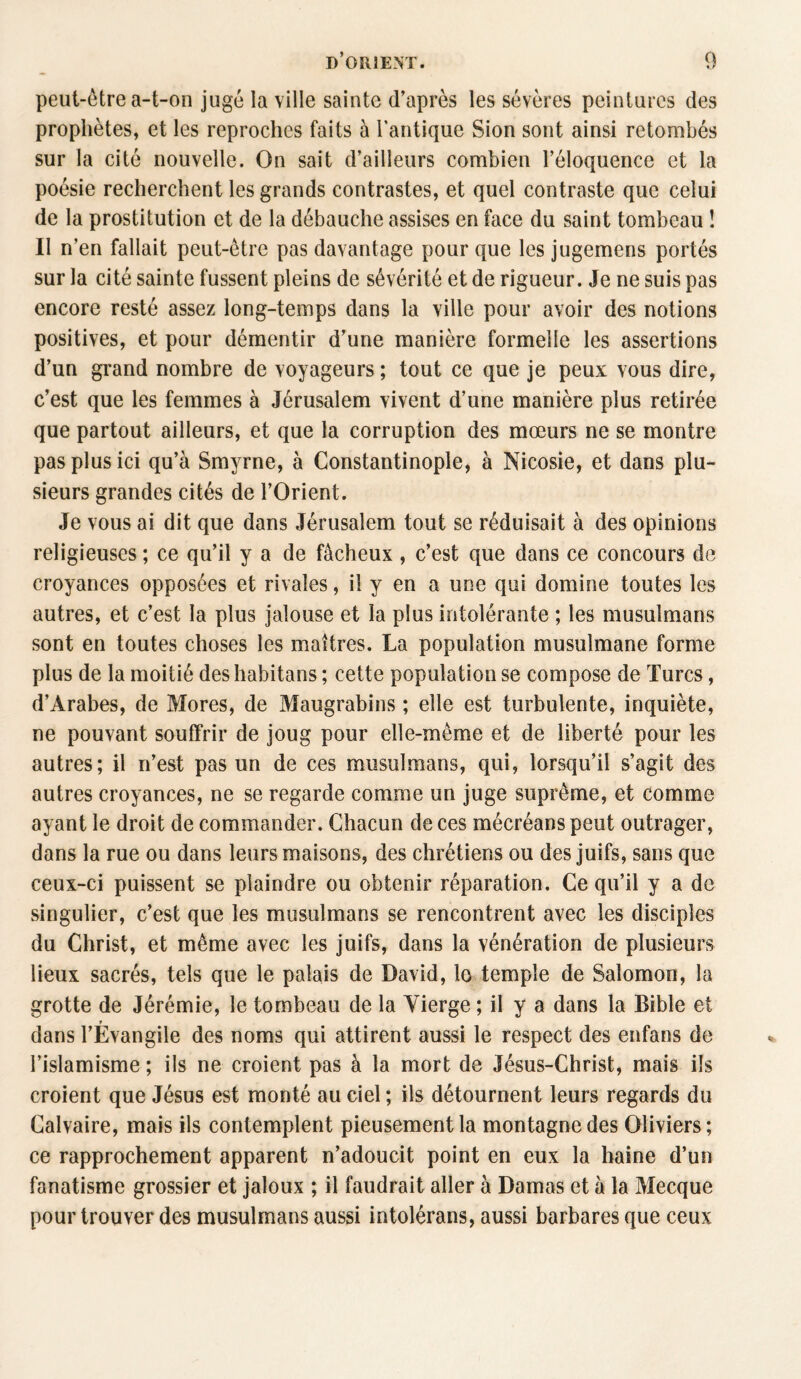 peut-être a-t-on jugé la ville sainte d’après les sévères peintures des prophètes, et les reproches faits à l’antique Sion sont ainsi retombés sur la cité nouvelle. On sait d’ailleurs combien l’éloquence et la poésie recherchent les grands contrastes, et quel contraste que celui de la prostitution et de la débauche assises en face du saint tombeau ! II n’en fallait peut-être pas davantage pour que les jugemens portés sur la cité sainte fussent pleins de sévérité et de rigueur. Je ne suis pas encore resté assez long-temps dans la ville pour avoir des notions positives, et pour démentir d’une manière formelle les assertions d’un grand nombre de voyageurs ; tout ce que je peux vous dire, c’est que les femmes à Jérusalem vivent d’une manière plus retirée que partout ailleurs, et que la corruption des mœurs ne se montre pas plus ici qu’à Smyrne, à Constantinople, à Nicosie, et dans plu¬ sieurs grandes cités de l’Orient. Je vous ai dit que dans Jérusalem tout se réduisait à des opinions religieuses ; ce qu’il y a de fâcheux , c’est que dans ce concours de croyances opposées et rivales, il y en a une qui domine toutes les autres, et c’est la plus jalouse et la plus intolérante ; les musulmans sont en toutes choses les maîtres. La population musulmane forme plus de la moitié des habitans ; cette population se compose de Turcs, d’Arabes, de Mores, de Maugrabins ; elle est turbulente, inquiète, ne pouvant souffrir de joug pour elle-même et de liberté pour les autres; il n’est pas un de ces musulmans, qui, lorsqu’il s’agit des autres croyances, ne se regarde comme un juge suprême, et comme ayant le droit de commander. Chacun de ces mécréans peut outrager, dans la rue ou dans leurs maisons, des chrétiens ou des juifs, sans que ceux-ci puissent se plaindre ou obtenir réparation. Ce qu’il y a de singulier, c’est que les musulmans se rencontrent avec les disciples du Christ, et même avec les juifs, dans la vénération de plusieurs lieux sacrés, tels que le palais de David, lo temple de Salomon, la grotte de Jérémie, le tombeau de la Vierge ; il y a dans la Bible et r dans l’Evangile des noms qui attirent aussi le respect des enfans de l’islamisme ; ils ne croient pas à la mort de Jésus-Christ, mais ils croient que Jésus est monté au ciel ; ils détournent leurs regards du Calvaire, mais ils contemplent pieusement la montagne des Oliviers; ce rapprochement apparent n’adoucit point en eux la haine d’un fanatisme grossier et jaloux ; il faudrait aller à Damas et à la Mecque pour trouver des musulmans aussi intolérans, aussi barbares que ceux