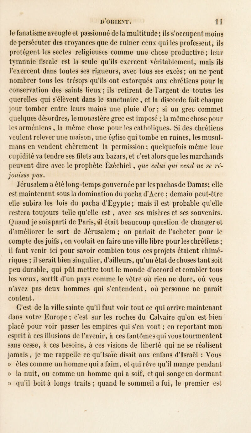 le fanatisme aveugle et passionné de la multitude ; ils s’occupent moins de persécuter des croyances que de ruiner ceux qui les professent, ils protègent les sectes religieuses comme une chose productive ; leur tyrannie fiscale est la seule qu’ils exercent véritablement, mais ils l’exercent dans toutes ses rigueurs, avec tous ses excès ; on ne peut nombrer tous les trésors qu’ils ont extorqués aux chrétiens pour la conservation des saints lieux ; ils retirent de l’argent de toutes les querelles qui s’élèvent dans le sanctuaire , et la discorde fait chaque jour tomber entre leurs mains une pluie d’or ; si un grec commet quelques désordres, le monastère grec est imposé ; la meme chose pour les arméniens, la même chose pour les catholiques. Si des chrétiens veulent relever une maison, une église qui tombe en ruines, les musul¬ mans en vendent chèrement la permission ; quelquefois même leur cupidité va tendre ses filets aux bazars, et c’est alors que les marchands r peuvent dire avec le prophète Ezéchiel, que celui qui vend ne se ré¬ jouisse pas. Jérusalem a été long-temps gouvernée par les pachas de Damas; elle est maintenant sous la domination du pacha d’Acre ; demain peut-être elle subira les lois du pacha d’Égypte ; mais il est probable qu’elle restera toujours telle qu’elle est, avec ses misères et ses souvenirs. Quand je suis parti de Paris, 41 était beaucoup question de changer et d’améliorer le sort de Jérusalem ; on parlait de l’acheter pour le compte des juifs, on voulait en faire une ville libre pour les chrétiens ; il faut venir ici pour savoir combien tous ces projets étaient chimé¬ riques ; il serait bien singulier, d’ailleurs, qu’un état de choses tant soit peu durable, qui pût mettre tout le monde d’accord et combler tous les vœux, sortît d’un pays comme le vôtre où rien ne dure, où vous n’avez pas deux hommes qui s’entendent, où personne ne paraît content. C’est de la ville sainte qu’il faut voir tout ce qui arrive maintenant dans votre Europe ; c’est sur les roches du Calvaire qu’on est bien placé pour voir passer les empires qui s’en vont ; en reportant mon esprit à ces illusions de l’avenir, à ces fantômes qui vous tourmentent sans cesse, à ces besoins, à ces visions de liberté qui ne se réalisent jamais, je me rappelle ce qu’Isaïe disait aux enfans d’Israël : Vous » êtes comme un homme qui a faim, et qui rêve qu’il mange pendant » la nuit, ou comme un homme qui a soif, et qui songe en dormant » qu’il boita longs traits; quand le sommeil a fui, le premier est