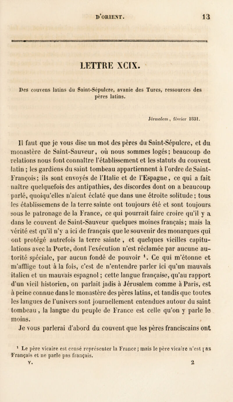 LETTRE XCIX. Des couvens latins du Saint-Sépulcre, avanie des Turcs, ressources des pères latins. Jérusalem, février 1831. Il faut que je vous dise un mot des pères du Saint-Sépulcre, et du monastère de Saint-Sauveur, où nous sommes logés; beaucoup de relations nous font connaître l’établissement et les statuts du couvent latin ; les gardiens du saint tombeau appartiennent à l’ordre de Saint- François; ils sont envoyés de l’Italie et de l’Espagne, ce qui a fait naître quelquefois des antipathies, des discordes dont on a beaucoup parlé, quoiqu’elles n’aient éclaté que dans une étroite solitude ; tous les établissemens de la terre sainte ont toujours été et sont toujours sous le patronage de la France, ce qui pourrait faire croire qu’il y a dans le couvent de Saint-Sauveur quelques moines français; mais la vérité est qu’il n’y a ici de français que le souvenir des monarques qui ont protégé autrefois la terre sainte , et quelques vieilles capitu¬ lations avec la Porte, dont l’exécution n’est réclamée par aucune au¬ torité spéciale, par aucun fondé de pouvoir *. Ce qui m’étonne et m’afflige tout à la fois, c’est de n’entendre parler ici qu’un mauvais italien et un mauvais espagnol ; cette langue française, qu’au rapport d’un vieil historien, on parlait jadis à Jérusalem comme à Paris, est à peine connue dans le monastère des pères latins, et tandis que toutes les langues de l’univers sont journellement entendues autour du saint tombeau, la langue du peuple de France est celle qu’on y parle le moins. Je vous parlerai d’abord du couvent que les pères franciscains ont 1 Le père vicaire est censé représenter la France ; mais le père vicaire n’est [as Français et ne parle pas français, v. 2