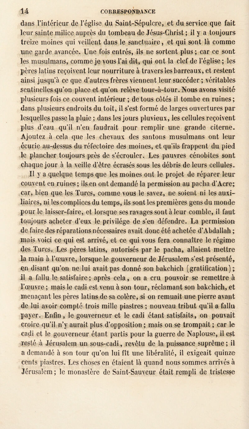 dans l'intérieur de l’église du Saint-Sépulcre, et du service que fait leur sainte milice auprès du tombeau de Jésus-Christ ; il y a toujours treize moines qui veillent dans le sanctuaire, et qui sont là comme une garde avancée. Une fois entrés, ils ne sortent plus ; car ce sont les musulmans, comme je vous l’ai dit, qui ont la clef de l’église ; les pères latins reçoivent leur nourriture à travers les barreaux, et restent ainsi jusqu’à ce que d’autres frères viennent leur succéder ; véritables sentinelles qu’on place et qu’on relève tour-à-tour. Nous avons visité plusieurs fois ce couvent intérieur ; de tous côtés il tombe en ruines ; dans plusieurs endroits du toit, il s’est formé de larges ouvertures par lesquelles passe la pluie ; dans les jours pluvieux, les cellules reçoivent plus d’eau qu’il n’en faudrait pour remplir une grande citerne. Ajoutez à cela que les chevaux des santons musulmans ont leur écurie au-dessus du réfectoire des moines, et qu’ils frappent du pied le plancher toujours près de s’écrouler. Les pauvres cénobites sont chaque jour à la veille d’être écrasés sous les débris de leurs cellules. Il y a quelque temps que les moines ont le projet de réparer leur couvent en ruines ; ils en ont demandé la permission au pacha d’Acre; car, bien que les Turcs, comme vous le savez, ne soient ni les auxi¬ liaires, ni les complices du temps, ils sont les premières gens du monde pour le laisser-faire, et lorsque ses ravages sont à leur comble, il faut toujours acheter d’eux le privilège de s’en défendre. La permission de faire des réparations nécessaires avait donc été achetée d’Abdallah ; mais voici ce qui est arrivé, et ce qui vous fera connaître le régime des Turcs. Les pères latins, autorisés par le pacha, allaient mettre la main à l’œuvre, lorsque le gouverneur de Jérusalem s’est présenté, en disant qu’on ne lui avait pas donné son bakchich (gratification) ; il a fallu le satisfaire ; après cela, on a cru pouvoir se remettre à l’œuvre ; mais le cadi est venu à son tour, réclamant son bakchich, et menaçant les pères latins de sa colère, si on remuait une pierre avant de lui avoir compté trois mille piastres ; nouveau tribut qu’il a fallu payer. Enfin, le gouverneur et le cadi étant satisfaits, on pouvait croire qu’il n’y aurait plus d’opposition ; mais on se trompait ; car le cadi et le gouverneur étant partis pour la guerre de Naplouse, il est resté à Jérusalem un sous-cadi, revêtu de la puissance suprême ; il a demandé à son tour qu’on lui fît une libéralité, il exigeait quinze cents piastres. Les choses en étaient là quand nous sommes arrivés à Jérusalem; le monastère de Saint-Sauveur était rempli de tristesse