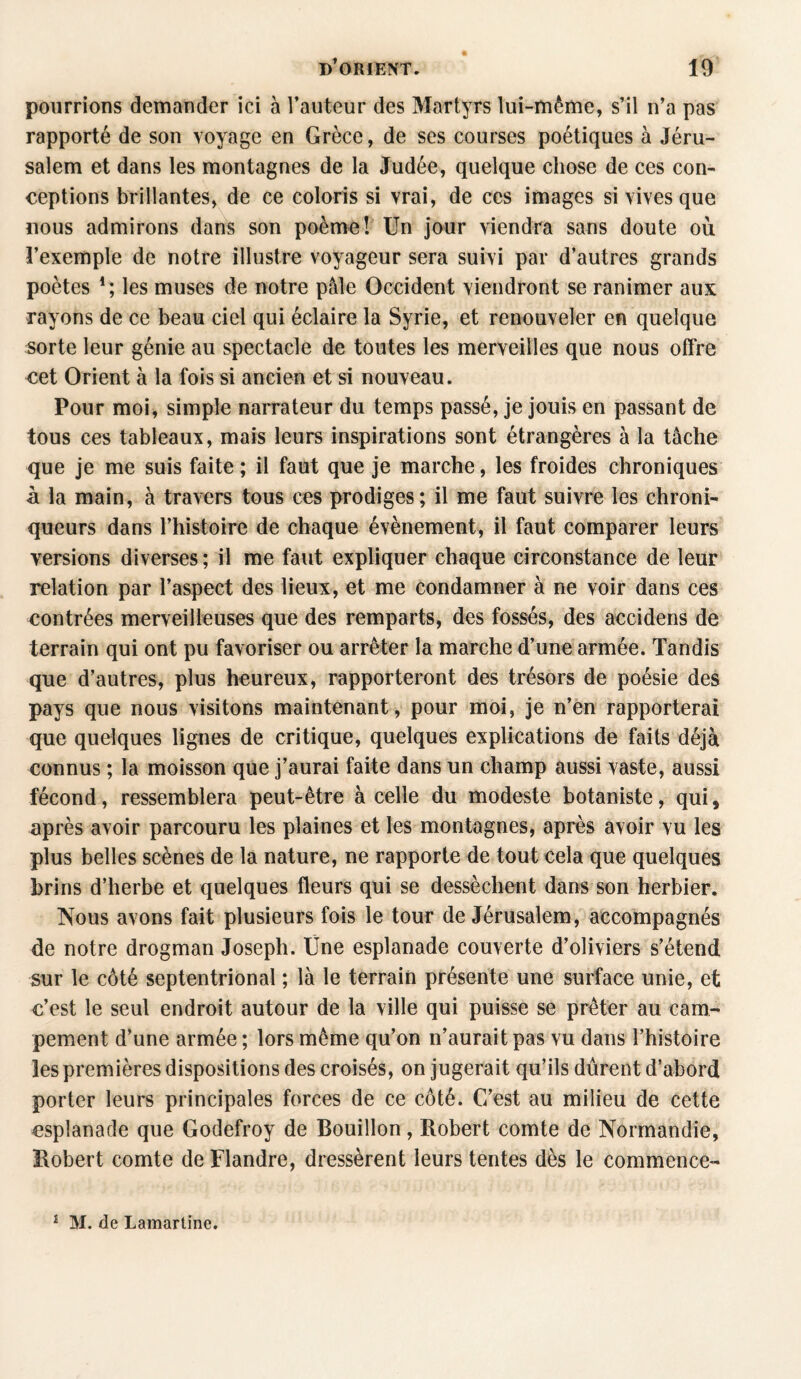 pourrions demander ici à l’auteur des Martyrs lui-même, s’il n’a pas rapporté de son voyage en Grèce, de ses courses poétiques à Jéru¬ salem et dans les montagnes de la Judée, quelque chose de ces con¬ ceptions brillantes, de ce coloris si vrai, de ces images si vives que nous admirons dans son poème! Un jour viendra sans doute où l’exemple de notre illustre voyageur sera suivi par d’autres grands poètes les muses de notre pâle Occident viendront se ranimer aux rayons de ce beau ciel qui éclaire la Syrie, et renouveler en quelque sorte leur génie au spectacle de toutes les merveilles que nous offre cet Orient à la fois si ancien et si nouveau. Pour moi, simple narrateur du temps passé, je jouis en passant de tous ces tableaux, mais leurs inspirations sont étrangères à la tâche que je me suis faite ; il faut que je marche, les froides chroniques à la main, à travers tous ces prodiges; il me faut suivre les chroni¬ queurs dans l’histoire de chaque évènement, il faut comparer leurs versions diverses; il me faut expliquer chaque circonstance de leur relation par l’aspect des lieux, et me condamner à ne voir dans ces contrées merveilleuses que des remparts, des fossés, des accidens de terrain qui ont pu favoriser ou arrêter la marche d’une armée. Tandis que d’autres, plus heureux, rapporteront des trésors de poésie des pays que nous visitons maintenant, pour moi, je n’en rapporterai que quelques lignes de critique, quelques explications de faits déjà connus ; la moisson que j’aurai faite dans un champ aussi vaste, aussi fécond, ressemblera peut-être à celle du modeste botaniste, qui, après avoir parcouru les plaines et les montagnes, après avoir vu les plus belles scènes de la nature, ne rapporte de tout cela que quelques brins d’herbe et quelques fleurs qui se dessèchent dans son herbier. Nous avons fait plusieurs fois le tour de Jérusalem, accompagnés de notre drogman Joseph. Une esplanade couverte d’oliviers s’étend sur le côté septentrional ; là le terrain présente une surface unie, et c’est le seul endroit autour de la ville qui puisse se prêter au cam¬ pement d’une armée ; lors même qu’on n’aurait pas vu dans l’histoire les premières dispositions des croisés, on jugerait qu’ils durent d’abord porter leurs principales forces de ce côté. C’est au milieu de cette esplanade que Godefroy de Bouillon, Robert comte de Normandie, Robert comte de Flandre, dressèrent leurs tentes dès le commence- 1 M. de Lamartine.