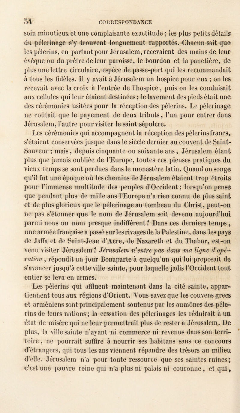 soin minutieux et une complaisante exactitude ; les plus petits détails du pèlerinage s’y trouvent longuement rapportés. Chacun sait que les pèlerins, en partant pour Jérusalem, recevaient des mains de leur évêque ou du prêtre de leur paroisse, le bourdon et la panetière, de plus une lettre circulaire, espèce de passe-port qui les recommandait à tous les fidèles. Il y avait à Jérusalem un hospice pour eux ; on les recevait avec la croix à l’entrée de l’hospice, puis on les conduisait aux cellules qui leur étaient destinées ; le lavement des pieds était une des cérémonies usitées pour la réception des pèlerins. Le pèlerinage ne coûtait que le payement de deux tributs, l’un pour entrer dans Jérusalem, l’autre pour visiter le saint sépulcre. Les cérémonies qui accompagnent la réception des pèlerins francs, s’étalent conservées jusque dans le siècle dernier au couvent de Saint- Sauveur ; mais, depuis cinquante ou soixante ans, Jérusalem étant plus que jamais oubliée de l’Europe, toutes ces pieuses pratiques du vieux temps se sont perdues dans le monastère latin. Quand on songe qu’il fut une époque où les chemins de Jérusalem étaient trop étroits pour l’immense multitude des peuples d’Occident ; lorsqu’on pense que pendant plus de mille ans l’Europe n’a rien connu de plus saint et de plus glorieux que le pèlerinage au tombeau du Christ, peut-on ne pas s’étonner que le nom de Jérusalem soit devenu aujourd’hui parmi nous un nom presque indifférent? Dans ces derniers temps, une armée française a passé sur les rivages de la Palestine, dans les pays de Jaffa et de Saint-Jean d’Acre, de Nazareth et du Thabor, est-on venu visiter Jérusalem? Jérusalem n entre pas dans ma ligne d’opé~ ration, répondit un jour Bonaparte à quelqu’un qui lui proposait de s’avancer jusqu’à cette ville sainte, pour laquelle jadis l’Occident tout entier se leva en armes. Les pèlerins qui affluent maintenant dans la cité sainte, appar¬ tiennent tous aux régions d’Orient. Yous savez que les couvens grecs et arméniens sont principalement soutenus par les aumônes des pèle¬ rins de leurs nations ; la cessation des pèlerinages les réduirait à un état de misère qui ne leur permettrait plus de rester à Jérusalem,. De plus, la ville sainte n’ayant ni commerce ni revenus dans son terri¬ toire , ne pourrait suffire à nourrir ses habitans sans ce concours d’étrangers, qui tous les ans viennent répandre des trésors au milieu d’elle. Jérusalem n’a pour toute ressource que ses saintes ruines; c’est une pauvre reine qui n’a plus ni palais ni couronne, et qui,