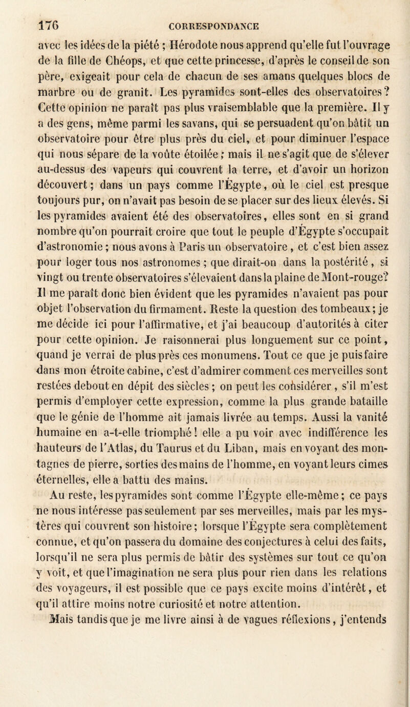 avec les idées de la piété ; Hérodote nous apprend qu’elle fut l’ouvrage de la fille de Chéops, et que cette princesse, d’après le conseil de son père, exigeait pour cela de chacun de ses amans quelques blocs de marbre ou de granit. Les pyramides sont-elles des observatoires? Cette opinion ne parait pas plus vraisemblable que la première. Il y a des gens, même parmi les savans, qui se persuadent qu’on bâtit un observatoire pour être plus près du ciel, et pour diminuer l’espace qui nous sépare de la voûte étoilée ; mais il ne s’agit que de s’élever au-dessus des vapeurs qui couvrent la terre, et d’avoir un horizon découvert ; dans un pays comme l’Égypte, où le ciel est presque toujours pur, on n’avait pas besoin de se placer sur des lieux élevés. Si les pyramides avaient été des observatoires, elles sont en si grand nombre qu’on pourrait croire que tout le peuple d’Egypte s’occupait d’astronomie ; nous avons à Paris un observatoire , et c’est bien assez pour loger tous nos astronomes ; que dirait-on dans la postérité , si vingt ou trente observatoires s’élevaient dans la plaine de Mont-rouge? Il me paraît donc bien évident que les pyramides n’avaient pas pour objet l’observation du firmament. Reste la question des tombeaux; je me décide ici pour l’affirmative, et j’ai beaucoup d’autorités à citer pour cette opinion. Je raisonnerai plus longuement sur ce point, quand je verrai de plus près ces monumens. Tout ce que je puis faire dans mon étroite cabine, c’est d’admirer comment ces merveilles sont restées debout en dépit des siècles ; on peut les considérer , s’il m’est permis d’employer cette expression, comme la plus grande bataille que le génie de l’homme ait jamais livrée au temps. Aussi la vanité humaine en a-t-elle triomphé ! elle a pu voir avec indifférence les hauteurs de l’Atlas, du Taurus et du Liban, mais en voyant des mon¬ tagnes de pierre, sorties des mains de l’homme, en voyant leurs cimes éternelles, elle a battu des mains. Au reste, les pyramides sont comme l’Égypte elle-même; ce pays ne nous intéresse pas seulement par ses merveilles, mais par les mys¬ tères qui couvrent son histoire; lorsque l’Égypte sera complètement connue, et qu’on passera du domaine des conjectures à celui des faits, lorsqu’il ne sera plus permis de bâtir des systèmes sur tout ce qu’on y voit, et que l’imagination ne sera plus pour rien dans les relations des voyageurs, il est possible que ce pays excite moins d’intérêt, et qu’il attire moins notre curiosité et notre attention. Mais tandis que je me livre ainsi à de vagues réflexions, j’entends