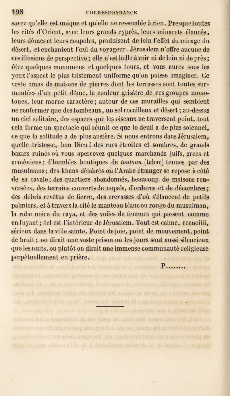 savez qu’elle est unique et qu’elle ne ressemble arien. Presque toutes les cités d’Orient, avec leurs grands cyprès, leurs minarets élancés, leurs dômes et leurs coupoles, produisent de loin l’effet du mirage du désert, et enchantent l’œil du voyageur. Jérusalem n’offre aucune de ces illusions de perspective ; elle n’est belle à voir ni de loin ni de près ; ôtez quelques monumens et quelques tours, et vous aurez sous les yeux l’aspect le plus tristement uniforme qu’on puisse imaginer. Ce vaste amas de maisons de pierres dont les terrasses sont toutes sur¬ montées d’un petit dôme, la couleur grisâtre de ces groupes mono¬ tones, leur morne caractère ; autour de ces murailles qui semblent ne renfermer que des tombeaux, un sol rocailleux et désert ; au-dessus un ciel solitaire, des espaces que les oiseaux ne traversent point, tout cela forme un spectacle qui réunit ce que le deuil a de plus solennel, ce que la solitude a de plus austère. Si nous entrons dans Jérusalem, quelle tristesse, bon Dieu ! des rues étroites et sombres, de grands bazars ruinés où vous apercevez quelques marchands juifs, grecs et arméniens ; d’humbles boutiques de toutoun (tabac) tenues par des musulmans ; des khans délabrés où l’Arabe étranger se repose à côté de sa cavale ; des quartiers abandonnés, beaucoup de maisons ren¬ versées, des terrains couverts de nopals, d’ordures et de décombres; des débris revêtus de lierre, des crevasses d’où s’élancent de petits palmiers, et à travers la cité le manteau blanc ou rouge du musulman, la robe noire du raya, et des voiles de femmes qui passent comme enfuyant; tel est l’intérieur de Jérusalem. Tout est calme, recueilli, sérieux dans la ville sainte. Point de joie, point de mouvement, point de brait ; on dirait une vaste prison où les jours sont aussi silencieux que les nuits, ou plutôt on dirait une immense communauté religieuse perpétuellement en prière. P