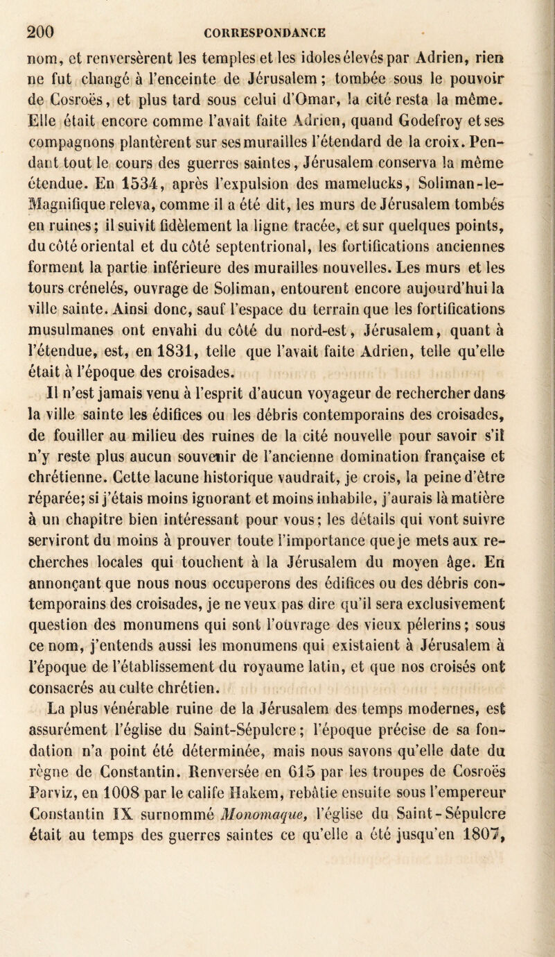 nom, et renversèrent les temples et les idoles élevés par Adrien, rien ne fut changé à l’enceinte de Jérusalem ; tombée sous le pouvoir de Cosroës, et plus tard sous celui d’Omar, la cité resta la même. Elle était encore comme l’avait faite Adrien, quand Godefroy et ses compagnons plantèrent sur ses murailles l’étendard de la croix. Pen¬ dant tout le cours des guerres saintes, Jérusalem conserva la même étendue. En 1534, après l’expulsion des mamelucks, Soliman-le- Magniflque releva, comme il a été dit, les murs de Jérusalem tombés en ruines ; il suivit fidèlement la ligne tracée, et sur quelques points, du coté oriental et du côté septentrional, les fortifications anciennes forment la partie inférieure des murailles nouvelles. Les murs et les tours crénelés, ouvrage de Soliman, entourent encore aujourd’hui la ville sainte. Ainsi donc, sauf l’espace du terrain que les fortifications musulmanes ont envahi du côté du nord-est, Jérusalem, quant à l’étendue, est, en 1831, telle que l’avait faite Adrien, telle qu’elle était à l’époque des croisades. Il n’est jamais venu à l’esprit d’aucun voyageur de rechercher dans la ville sainte les édifices ou les débris contemporains des croisades, de fouiller au milieu des ruines de la cité nouvelle pour savoir s’il n’y reste plus aucun souvenir de l’ancienne domination française et chrétienne. Cette lacune historique vaudrait, je crois, la peine d’être réparée; si j’étais moins ignorant et moins inhabile, j’aurais là matière à un chapitre bien intéressant pour vous ; les détails qui vont suivre serviront du moins à prouver toute l’importance que je mets aux re¬ cherches locales qui touchent à la Jérusalem du moyen âge. En annonçant que nous nous occuperons des édifices ou des débris con¬ temporains des croisades, je neveux pas dire qu’il sera exclusivement question des monumens qui sont l’ouvrage des vieux pèlerins ; sous ce nom, j’entends aussi les monumens qui existaient à Jérusalem à l’époque de l’établissement du royaume latin, et que nos croisés ont consacrés au culte chrétien. La plus vénérable ruine de la Jérusalem des temps modernes, est assurément l’église du Saint-Sépulcre ; l’époque précise de sa fon¬ dation n’a point été déterminée, mais nous savons qu’elle date du règne de Constantin. Renversée en 615 par les troupes de Cosroës Parviz, en 1008 par le calife Ilakem, rebâtie ensuite sous l’empereur Constantin IX surnommé Monomaque, l’église du Saint-Sépulcre était au temps des guerres saintes ce quelle a été jusqu'en 1807,