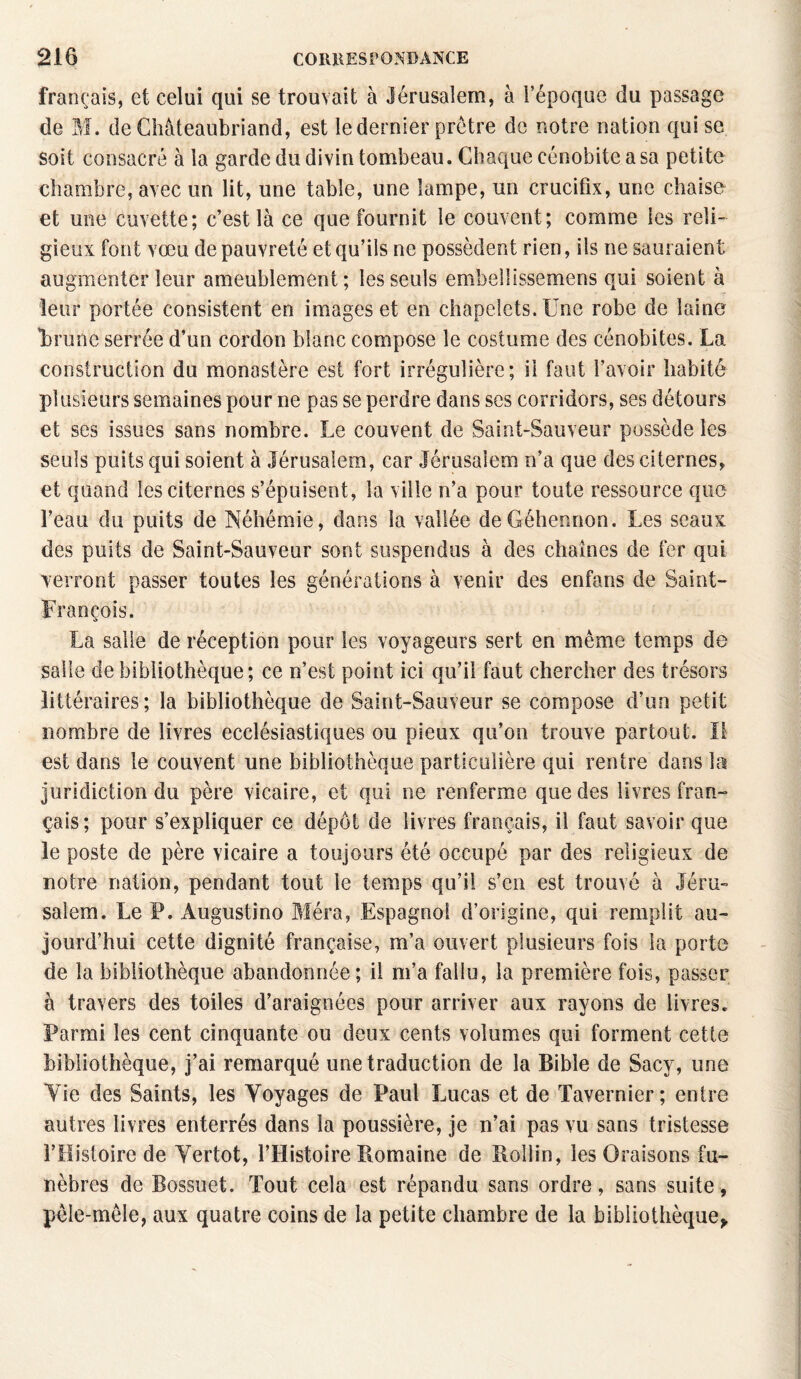 français, et celui qui se trouvait à Jérusalem, à l’époque du passage de M. deCliàteaubriand, est le dernier prêtre de notre nation qui se soit consacré à la garde du divin tombeau. Chaque cénobite a sa petite chambre, avec un lit, une table, une lampe, un crucifix, une chaise et une cuvette; c’est là ce que fournit le couvent; comme les reli¬ gieux font vœu de pauvreté et qu’ils ne possèdent rien, ils ne sauraient augmenter leur ameublement; les seuls embelüssemens qui soient à leur portée consistent en images et en chapelets. Une robe de laine irune serrée d’un cordon blanc compose le costume des cénobites. La construction du monastère est fort irrégulière; il faut l’avoir habité plusieurs semaines pour ne pas se perdre dans ses corridors, ses détours et ses issues sans nombre. Le couvent de Saint-Sauveur possède les seuls puits qui soient à Jérusalem, car Jérusalem n’a que des citernes, et quand les citernes s’épuisent, la ville n’a pour toute ressource que l’eau du puits de Néhémie, dans la vallée deGéhennon. Les seaux des puits de Saint-Sauveur sont suspendus à des chaînes de fer qui verront passer toutes les générations à venir des enfans de Saint- François. La salle de réception pour les voyageurs sert en même temps de salie de bibliothèque; ce n’est point ici qu’il faut chercher des trésors littéraires; la bibliothèque de Saint-Sauveur se compose d’un petit nombre de livres ecclésiastiques ou pieux qu’on trouve partout, il est dans le couvent une bibliothèque particulière qui rentre dans la juridiction du père vicaire, et qui ne renferme que des livres fran¬ çais; pour s’expliquer ce dépôt de livres français, il faut savoir que le poste de père vicaire a toujours été occupé par des religieux de notre nation, pendant tout le temps qu’il s’en est trouvé à Jéru¬ salem. Le P. Augustino Méra, Espagnol d’origine, qui remplit au¬ jourd’hui cette dignité française, m’a ouvert plusieurs fois la porte de la bibliothèque abandonnée; il m’a fallu, la première fois, passer à travers des toiles d’araignées pour arriver aux rayons de livres. Parmi les cent cinquante ou deux cents volumes qui forment cette bibliothèque, j’ai remarqué une traduction de la Bible de Sacy, une Yie des Saints, les Voyages de Paul Lucas et de Tavernier; entre autres livres enterrés dans la poussière, je n’ai pas vu sans tristesse l’Histoire de Yertot, l’Histoire Romaine de Roîlin, les Oraisons fu¬ nèbres de Bossuet. Tout cela est répandu sans ordre, sans suite, pêle-mêle, aux quatre coins de la petite chambre de la bibliothèque*