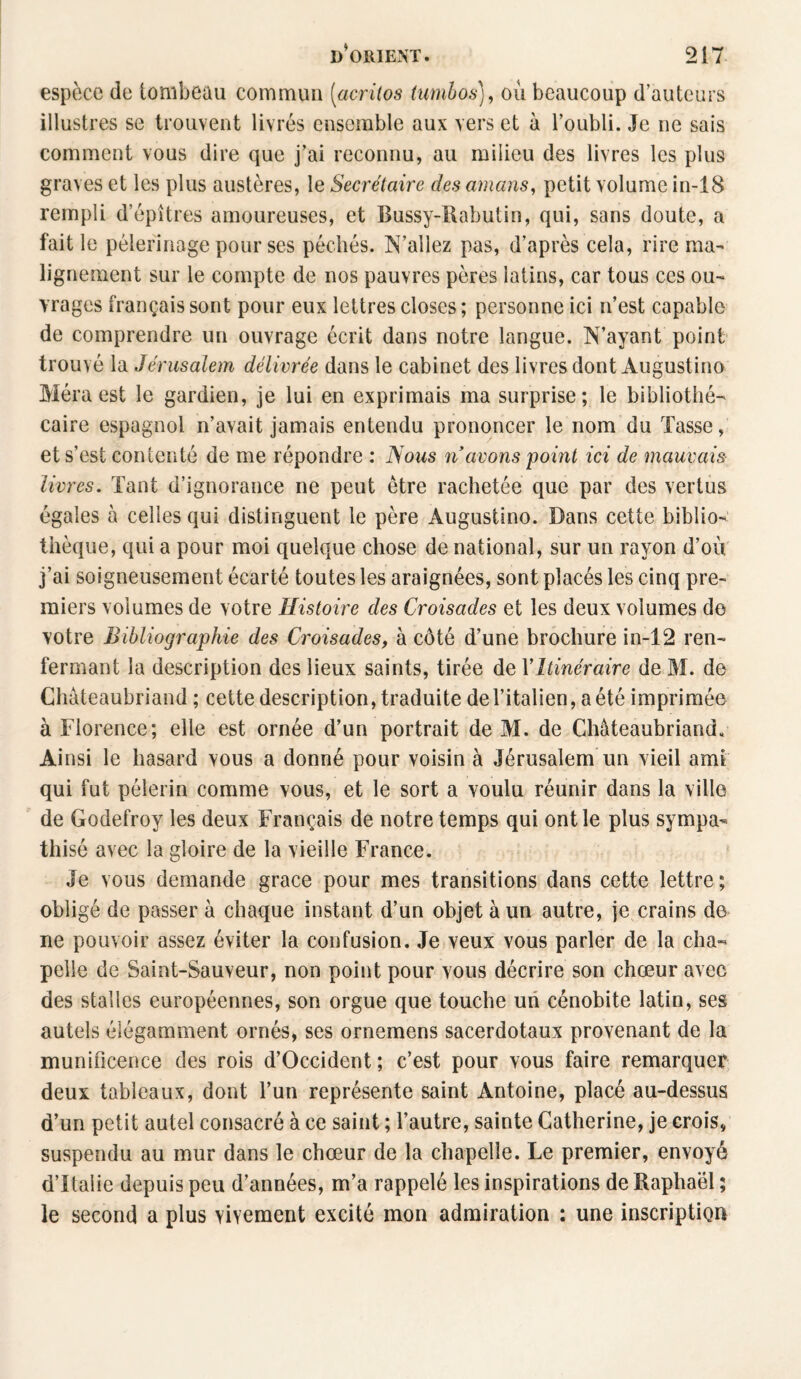 espèce de tombeau commun [acritos tumbos), où beaucoup d’auteurs illustres se trouvent livrés ensemble aux vers et à l’oubli. Je ne sais comment vous dire que j’ai reconnu, au milieu des livres les plus graves et les plus austères, le Secrétaire des amans, petit volume in-18 rempli d’épîtres amoureuses, et Bussy-Rabutin, qui, sans doute, a fait le pèlerinage pour ses péchés. N’allez pas, d’après cela, rire ma¬ lignement sur le compte de nos pauvres pères latins, car tous ces ou¬ vrages français sont pour eux lettres closes ; personne ici n’est capable de comprendre un ouvrage écrit dans notre langue. N’ayant point trouvé la Jérusalem délivrée dans le cabinet des livres dont Augustine Méraest le gardien, je lui en exprimais ma surprise; le bibliothé¬ caire espagnol n’avait jamais entendu prononcer le nom du Tasse, et s’est contenté de me répondre : Nous n avons point ici de mauvais livres. Tant d’ignorance ne peut être rachetée que par des vertus égales à celles qui distinguent le père Augustino. Dans cette biblio¬ thèque, qui a pour moi quelque chose de national, sur un rayon d’où j’ai soigneusement écarté toutes les araignées, sont placés les cinq pre¬ miers volumes de votre Histoire des Croisades et les deux volumes de votre Bibliographie des Croisades, à côté d’une brochure in-12 ren¬ fermant la description des lieux saints, tirée de Y Itinéraire de M. de Chateaubriand ; cette description, traduite del’italien, a été imprimée à Florence; elle est ornée d’un portrait de M. de Chateaubriand. Ainsi le hasard vous a donné pour voisin à Jérusalem un vieil ami qui fut pèlerin comme vous, et le sort a voulu réunir dans la ville de Godefroy les deux Français de notre temps qui ont le plus sympa¬ thisé avec la gloire de la vieille France. Je vous demande grâce pour mes transitions dans cette lettre ; obligé de passer à chaque instant d’un objet à un autre, je crains de ne pouvoir assez éviter la confusion. Je veux vous parler de la cha¬ pelle de Saint-Sauveur, non point pour vous décrire son chœur avec des stalles européennes, son orgue que touche un cénobite latin, ses autels élégamment ornés, ses ornemens sacerdotaux provenant de la munificence des rois d’Occident; c’est pour vous faire remarquer deux tableaux, dont l’un représente saint Antoine, placé au-dessus d’un petit autel consacré à ce saint ; l’autre, sainte Catherine, je crois, suspendu au mur dans le chœur de la chapelle. Le premier, envoyé d’Italie depuis peu d’années, m’a rappelé les inspirations de Raphaël ; le second a plus vivement excité mon admiration : une inscription