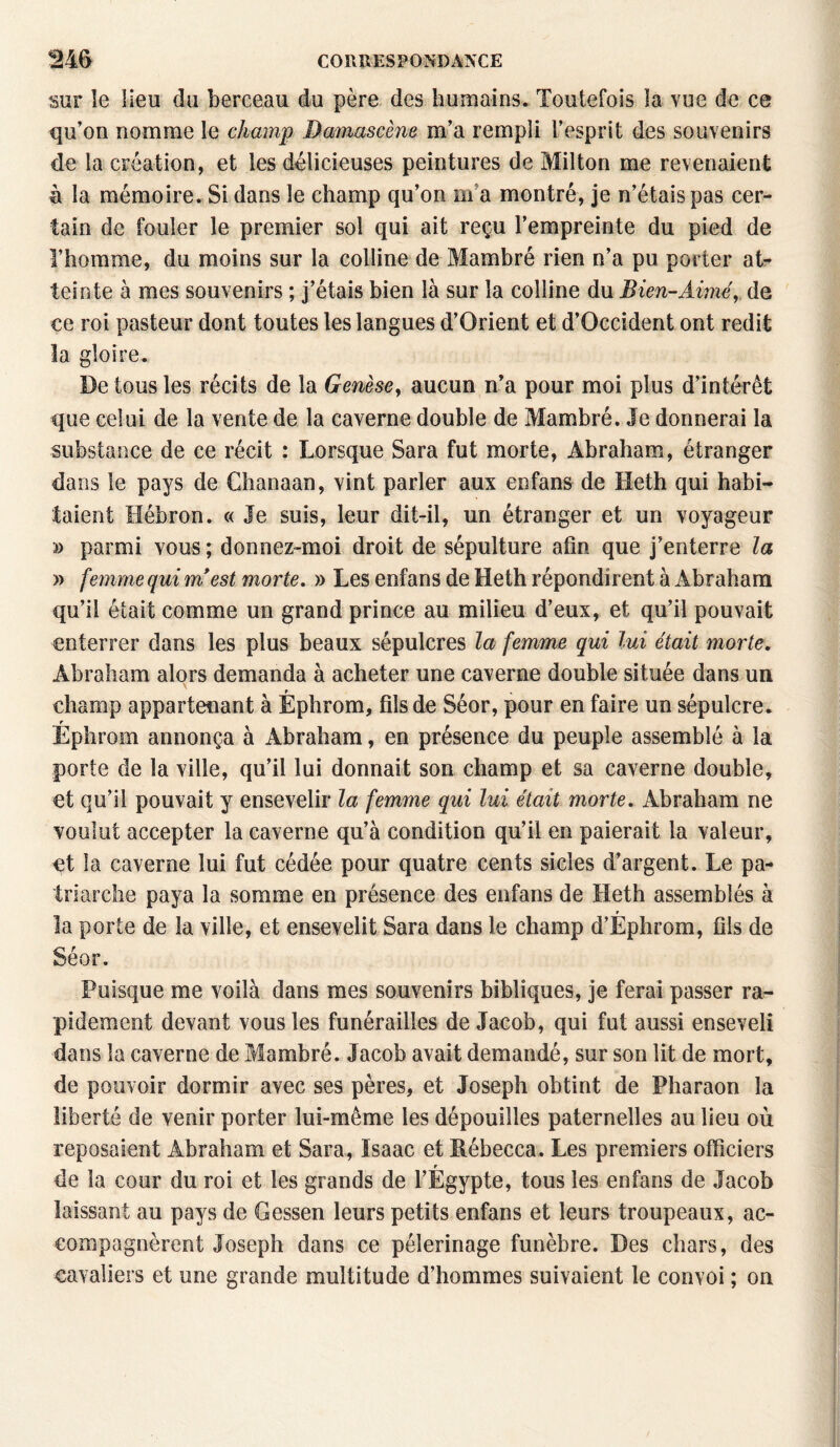 sur le lieu du berceau du père des humains. Toutefois la vue de ce qu’on nomme le champ Damascène m’a rempli l’esprit des souvenirs de la création, et les délicieuses peintures de Milton me revenaient à la mémoire. Si dans le champ qu’on ma montré, je n’étais pas cer¬ tain de fouler le premier sol qui ait reçu l’empreinte du pied de l’homme, du moins sur la colline de Mambré rien n’a pu porter at¬ teinte à mes souvenirs ; j’étais bien là sur la colline du Bien-Aimé, de ce roi pasteur dont toutes les langues d’Orient et d’Occident ont redit la gloire. De tous les récits de la Genèse, aucun n’a pour moi plus d’intérêt que celui de la vente de la caverne double de Mambré. Je donnerai la substance de ce récit : Lorsque Sara fut morte, Abraham, étranger dans le pays de Chanaan, vint parler aux enfans de Heth qui habi¬ taient Hébron. « Je suis, leur dit-il, un étranger et un voyageur » parmi vous ; donnez-moi droit de sépulture afin que j’enterre la » femme qui m'est morte. » Les enfans de Heth répondirent à Abraham qu’il était comme un grand prince au milieu d’eux, et qu’il pouvait enterrer dans les plus beaux sépulcres la femme qui lui était morte. Abraham alors demanda à acheter une caverne double située dans un champ appartenant à Èphrom, fils de Séor, pour en faire un sépulcre. r Ephrom annonça à Abraham, en présence du peuple assemblé à la porte de la ville, qu’il lui donnait son champ et sa caverne double, et qu’il pouvait y ensevelir la femme qui lui était morte. Abraham ne voulut accepter la caverne qu’à condition qu’il en paierait la valeur, et la caverne lui fut cédée pour quatre cents sicîes d’argent. Le pa¬ triarche paya la somme en présence des enfans de Heth assemblés à r la porte de la ville, et ensevelit Sara dans le champ d’Ephrom, fils de Séor. Puisque me voilà dans mes souvenirs bibliques, je ferai passer ra¬ pidement devant vous les funérailles de Jacob, qui fut aussi enseveli dans la caverne de Mambré. Jacob avait demandé, sur son lit de mort, de pouvoir dormir avec ses pères, et Joseph obtint de Pharaon la liberté de venir porter lui-même les dépouilles paternelles au lieu où reposaient Abraham et Sara, ïsaac et Rébecca. Les premiers officiers r de la cour du roi et les grands de l’Egypte, tous les enfans de Jacob laissant au pays de Gessen leurs petits enfans et leurs troupeaux, ac¬ compagnèrent Joseph dans ce pèlerinage funèbre. Des chars, des cavaliers et une grande multitude d’hommes suivaient le convoi ; on