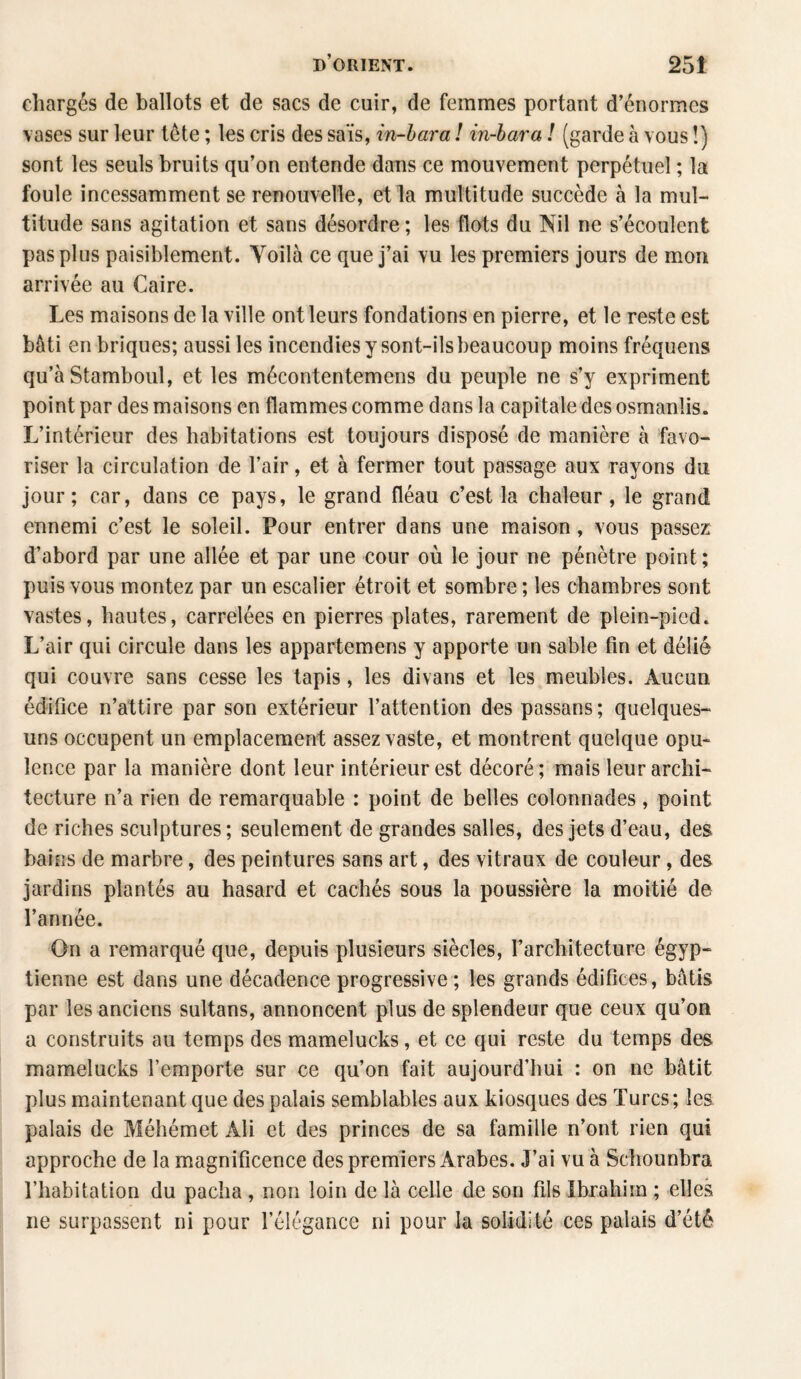 chargés de ballots et de sacs de cuir, de femmes portant d’énormes vases sur leur tète ; les cris des sais, in-hara ! in-bara ! (garde à vous !) sont les seuls bruits qu’on entende dans ce mouvement perpétuel ; la foule incessamment se renouvelle, et la multitude succède à la mul¬ titude sans agitation et sans désordre ; les flots du Nil ne s’écoulent pas plus paisiblement. Yoilà ce que j’ai vu les premiers jours de mon arrivée au Caire. Les maisons de la ville ont leurs fondations en pierre, et le reste est bâti en briques; aussi les incendies y sont-ils beaucoup moins fréquens qu’à Stamboul, et les mécontentemens du peuple ne s’y expriment point par des maisons en flammes comme dans la capitale des osmanîis. L’intérieur des habitations est toujours disposé de manière à favo¬ riser la circulation de l’air, et à fermer tout passage aux rayons du jour; car, dans ce pays, le grand fléau c’est la chaleur, le grand ennemi c’est le soleil. Pour entrer dans une maison, vous passez d’abord par une allée et par une cour où le jour ne pénètre point; puis vous montez par un escalier étroit et sombre ; les chambres sont vastes, hautes, carrelées en pierres plates, rarement de plein-pied. L’air qui circule dans les appartemens y apporte un sable fin et délié qui couvre sans cesse les tapis, les divans et les meubles. Aucun édifice n’attire par son extérieur l’attention des passans; quelques- uns occupent un emplacement assez vaste, et montrent quelque opu¬ lence par la manière dont leur intérieur est décoré; mais leur archi¬ tecture n’a rien de remarquable : point de belles colonnades, point de riches sculptures; seulement de grandes salles, des jets d’eau, des bains de marbre, des peintures sans art, des vitraux de couleur, des jardins plantés au hasard et cachés sous la poussière la moitié de l’année. On a remarqué que, depuis plusieurs siècles, l’architecture égyp¬ tienne est dans une décadence progressive ; les grands édifices, bâtis par les anciens sultans, annoncent plus de splendeur que ceux qu’on a construits au temps des mamelucks, et ce qui reste du temps des mamelucks l’emporte sur ce qu’on fait aujourd’hui : on ne bâtit plus maintenant que des palais semblables aux kiosques des Turcs; les palais de Méhémet Ali et des princes de sa famille n’ont rien qui approche de la magnificence des premiers Arabes. J’ai vu à Schounbra l’habitation du pacha, non loin de là celle de son fils Ibrahim ; elles ne surpassent ni pour l’élégance ni pour la solidité ces palais d’été