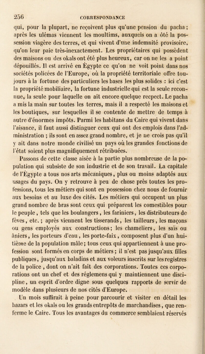 qui, pour la plupart, ne reçoivent plus qu’une pension du pacha; après les ulémas viennent les moultims, auxquels on a ôté la pos¬ session viagère des terres, et qui vivent d’une indemnité provisoire, qu’on leur paie très-inexactement. Les propriétaires qui possèdent des maisons ou des okals ont été plus heureux, car on ne les a point dépouillés. Il est arrivé en Égypte ce qu’on ne voit point dans nos sociétés policées de l’Europe, où la propriété territoriale offre tou¬ jours à la fortune des particuliers les bases les plus solides : ici c’est la propriété mobiliaire, la fortune industrielle qui est la seule recon¬ nue, la seule pour laquelle on ait encore quelque recpect. Le pacha a mis la main sur toutes les terres, mais il a respecté les maisons et les boutiques, sur lesquelles il se contente de mettre de temps à autre d’énormes impôts. Parmi les habitans du Caire qui vivent dans l’aisance, il faut aussi distinguer ceux qui ont des emplois dans l’ad¬ ministration ; ils sont en assez grand nombre, et je ne crois pas qu’il y ait dans notre monde civilisé un pays où les grandes fonctions de l’état soient plus magnifiquement rétribuées. Passons de cette classe aisée à la partie plus nombreuse de la po¬ pulation qui subsiste de son industrie et de son travail. La capitale de l’Égypte a tous nos arts mécaniques, plus ou moins adaptés aux usages du pays. On y retrouve à peu de chose près toutes les pro¬ fessions, tous les métiers qui sont en possession chez nous de fournir aux besoins et au luxe des cités. Les métiers qui occupent un plus grand nombre de bras sont ceux qui préparent les comestibles pour le peuple , tels que les boulangers, les fariniers, les distributeurs de fèves, etc. ; après viennent les tisserands, les tailleurs, les maçons ou gens employés aux constructions; les chameliers, les sais ou âniers, les porteurs d’eau, les porte-faix, composent plus d’un hui¬ tième de la population mâle ; tous ceux qui appartiennent à une pro¬ fession sont formés en corps de métiers ; il n’est pas jusqu’aux filles publiques, jusqu’aux baladins et aux voleurs inscrits sur les registres de la police , dont on n’ait fait des corporations. Toutes ces corpo¬ rations ont un chef et des réglemens qui y maintiennent une disci¬ pline , un esprit d’ordre digne sous quelques rapports de servir de modèle dans plusieurs de nos cités d’Europe. Un mois suffirait à peine pour parcourir et visiter en détail les bazars et les okals ou les grands entrepôts de marchandises, que ren¬ ferme le Caire. Tous les avantages du commerce semblaient réservés