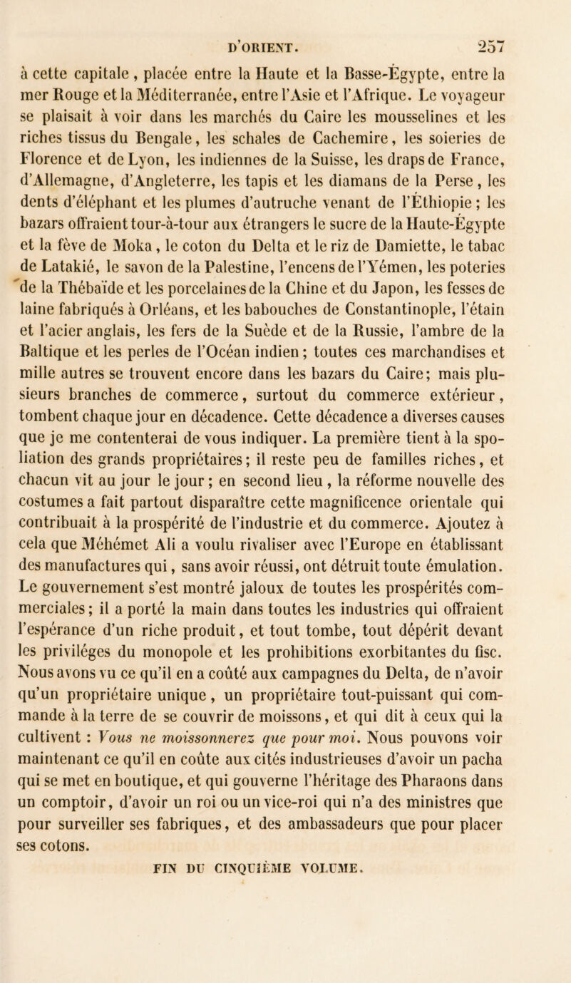 à cette capitale , placée entre la Haute et la Basse-Égypte, entre la mer Rouge et la Méditerranée, entre l’Asie et l’Afrique. Le voyageur se plaisait à voir dans les marchés du Caire les mousselines et les riches tissus du Bengale, les schaîes de Cachemire, les soieries de Florence et de Lyon, les indiennes de la Suisse, les draps de France, d’Allemagne, d’Angleterre, les tapis et les diamans de la Perse, les dents d’éléphant et les plumes d’autruche venant de l’Éthiopie ; les bazars offraient tour-à-tour aux étrangers le sucre de la Haute-Égypte et la fève de Moka, le coton du Delta et le riz de Damiette, le tabac de Latakié, le savon de la Palestine, l’encens de l’Yémen, les poteries de la Thébaïde et les porcelaines de la Chine et du Japon, les fesses de laine fabriqués à Orléans, et les babouches de Constantinople, l’étain et l’acier anglais, les fers de la Suède et de la Russie, l’ambre de la Baltique et les perles de l’Océan indien ; toutes ces marchandises et mille autres se trouvent encore dans les bazars du Caire; mais plu¬ sieurs branches de commerce, surtout du commerce extérieur, tombent chaque jour en décadence. Cette décadence a diverses causes que je me contenterai de vous indiquer. La première tient à la spo¬ liation des grands propriétaires ; il reste peu de familles riches, et chacun vit au jour le jour ; en second lieu , la réforme nouvelle des costumes a fait partout disparaître cette magnificence orientale qui contribuait à la prospérité de l’industrie et du commerce. Ajoutez à cela que Méhémet Ali a voulu rivaliser avec l’Europe en établissant des manufactures qui, sans avoir réussi, ont détruit toute émulation. Le gouvernement s’est montré jaloux de toutes les prospérités com¬ merciales; il a porté la main dans toutes les industries qui offraient l’espérance d’un riche produit, et tout tombe, tout dépérit devant les privilèges du monopole et les prohibitions exorbitantes du fisc. Nous avons vu ce qu’il en a coûté aux campagnes du Delta, de n’avoir qu’un propriétaire unique, un propriétaire tout-puissant qui com¬ mande à la terre de se couvrir de moissons, et qui dit à ceux qui la cultivent : Vous ne moissonnerez que pour moi. Nous pouvons voir maintenant ce qu’il en coûte aux cités industrieuses d’avoir un pacha qui se met en boutique, et qui gouverne l’héritage des Pharaons dans un comptoir, d’avoir un roi ou un vice-roi qui n’a des ministres que pour surveiller ses fabriques, et des ambassadeurs que pour placer ses cotons. FIN DU CINQUIÈME VOLUME.