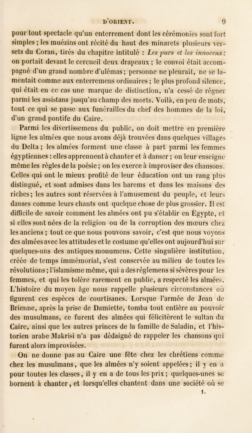 pour tout spectacle qu’un enterrement dont les cérémonies sont fort simples ; les muézins ont récité du haut des minarets plusieurs ver¬ sets du Coran, tirés du chapitre intitulé : Les purs et les innocens; on portait devant le cercueil deux drapeaux ; le convoi était accom¬ pagné d’un grand nombre d’ulémas ; personne ne pleurait, ne se la¬ mentait comme aux enterremens ordinaires ; le plus profond silence, qui était en ce cas une marque de distinction, n’a cessé de régner parmi les assistans jusqu’au champ des morts. Voilà, en peu de mots, tout ce qui se passe aux funérailles du chef des hommes de la loi, d’un grand pontife du Caire. Parmi les divertissemens du public, on doit mettre en première ligne les aimées que nous avons déjà trouvées dans quelques villages du Delta ; les aimées forment une classe à part parmi les femmes égyptiennes : elles apprennent à chanter et à danser ; on leur enseigne meme les règles de la poésie ; on les exerce à improviser des chansons. Celles qui ont le mieux profité de leur éducation ont un rang plus distingué, et sont admises dans les harems et dans les maisons des riches; les autres sont réservées à l’amusement du peuple, et leurs danses comme leurs chants ont quelque chose de plus grossier. Il est difficile de savoir comment les aimées ont pu s’établir en Égypte, et si elles sont nées de la religion ou de la corruption des mœurs chez les anciens ; tout ce que nous pouvons savoir, c’est que nous voyons des aimées avec les attitudes et le costume qu’elles ont aujourd’hui sur quelques-uns des antiques monumens. Cette singulière institution, créée de temps immémorial, s’est conservée au milieu de toutes les révolutions ; l’islamisme même, qui adesréglemens si sévères pour les femmes, et qui les tolère rarement en public, a respecté les aimées. L’histoire du moyen âge nous rappelle plusieurs circonstances où figurent ces espèces de courtisanes. Lorsque l’armée de Jean de Brienne, après la prise de Damiette, tomba tout entière au pouvoir des musulmans, ce furent des aimées qui félicitèrent le sultan du Caire, ainsi que les autres princes de la famille de Saladin, et l’his¬ torien arabe Makrisi n’a pas dédaigné de rappeler les chansons qui furent alors improvisées. On ne donne pas au Caire une fête chez les chrétiens comme chez les musulmans, que les aimées n’y soient appelées; il y en a pour toutes les classes, il y en a de tous les prix ; quelques-unes se bornent à chanter, et lorsqu’elles chantent dans une société où se 1.