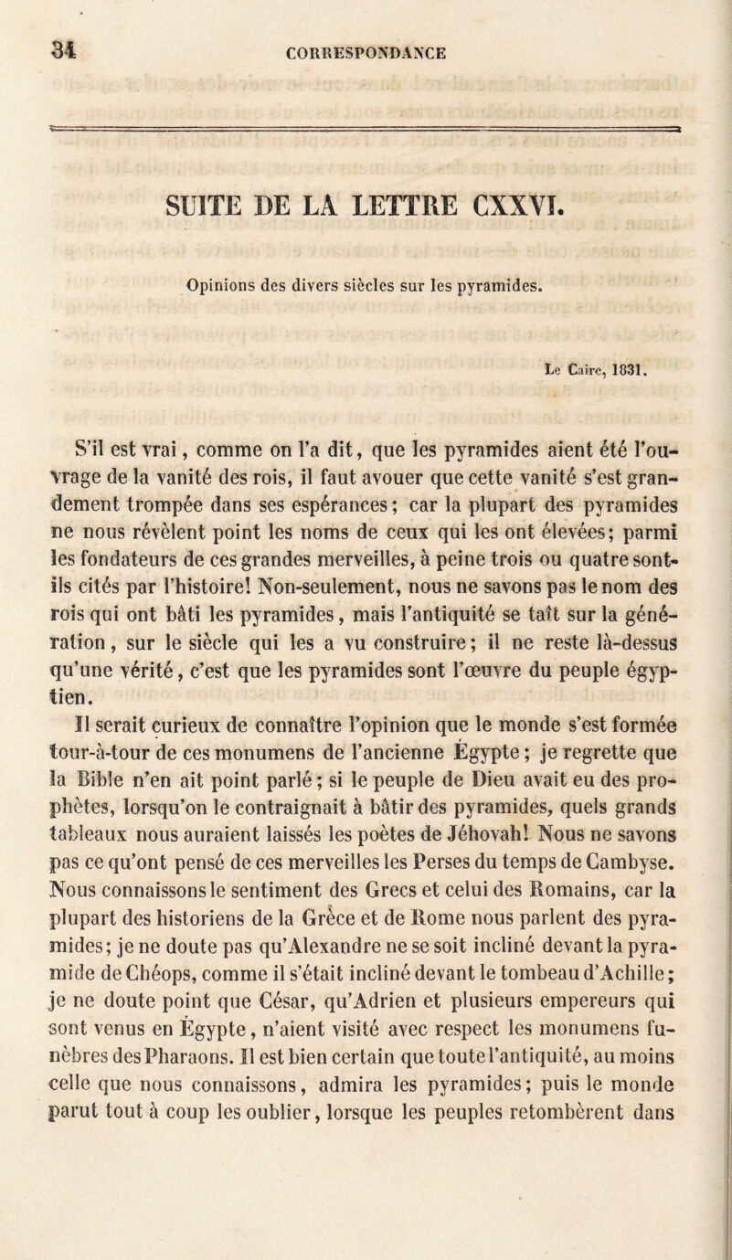 SUITE DE LA LETTRE CXXVI. Opinions des divers siècles sur les pyramides. Le Caire, 1831. S’il est vrai, comme on Va dit, que les pyramides aient été l’ou¬ vrage de la vanité des rois, il faut avouer que cette vanité s’est gran¬ dement trompée dans ses espérances; car la plupart des pyramides ne nous révèlent point les noms de ceux qui les ont élevées; parmi les fondateurs de ces grandes merveilles, à peine trois ou quatre sont- ils cités par l’histoire! Non-seulement, nous ne savons pas le nom des rois qui ont bâti les pyramides, mais l’antiquité se taît sur la géné¬ ration , sur le siècle qui les a vu construire ; il ne reste là-dessus qu’une vérité, c’est que les pyramides sont l’œuvre du peuple égyp¬ tien. Il serait curieux de connaître l’opinion que le monde s’est formée * r tour-à-tour de ces monumens de l’ancienne Egypte ; je regrette que îa Bible n’en ait point parlé ; si le peuple de Dieu avait eu des pro¬ phètes, lorsqu’on le contraignait à bâtir des pyramides, quels grands tableaux nous auraient laissés les poètes de Jéhovah! Nous ne savons pas ce qu’ont pensé de ces merveilles les Perses du temps de Cambyse. Nous connaissons le sentiment des Grecs et celui des Romains, car la plupart des historiens de la Grèce et de Rome nous parlent des pyra¬ mides ; je ne doute pas qu’Alexandre ne se soit incliné devant la pyra¬ mide de Chéops, comme il s’était incliné devant le tombeau d’Achille ; je ne doute point que César, qu’Adrien et plusieurs empereurs qui T sont venus en Egypte, n’aient visité avec respect les monumens fu¬ nèbres des Pharaons. Il est bien certain que toute l’antiquité, au moins celle que nous connaissons, admira les pyramides; puis le monde parut tout à coup les oublier, lorsque les peuples retombèrent dans