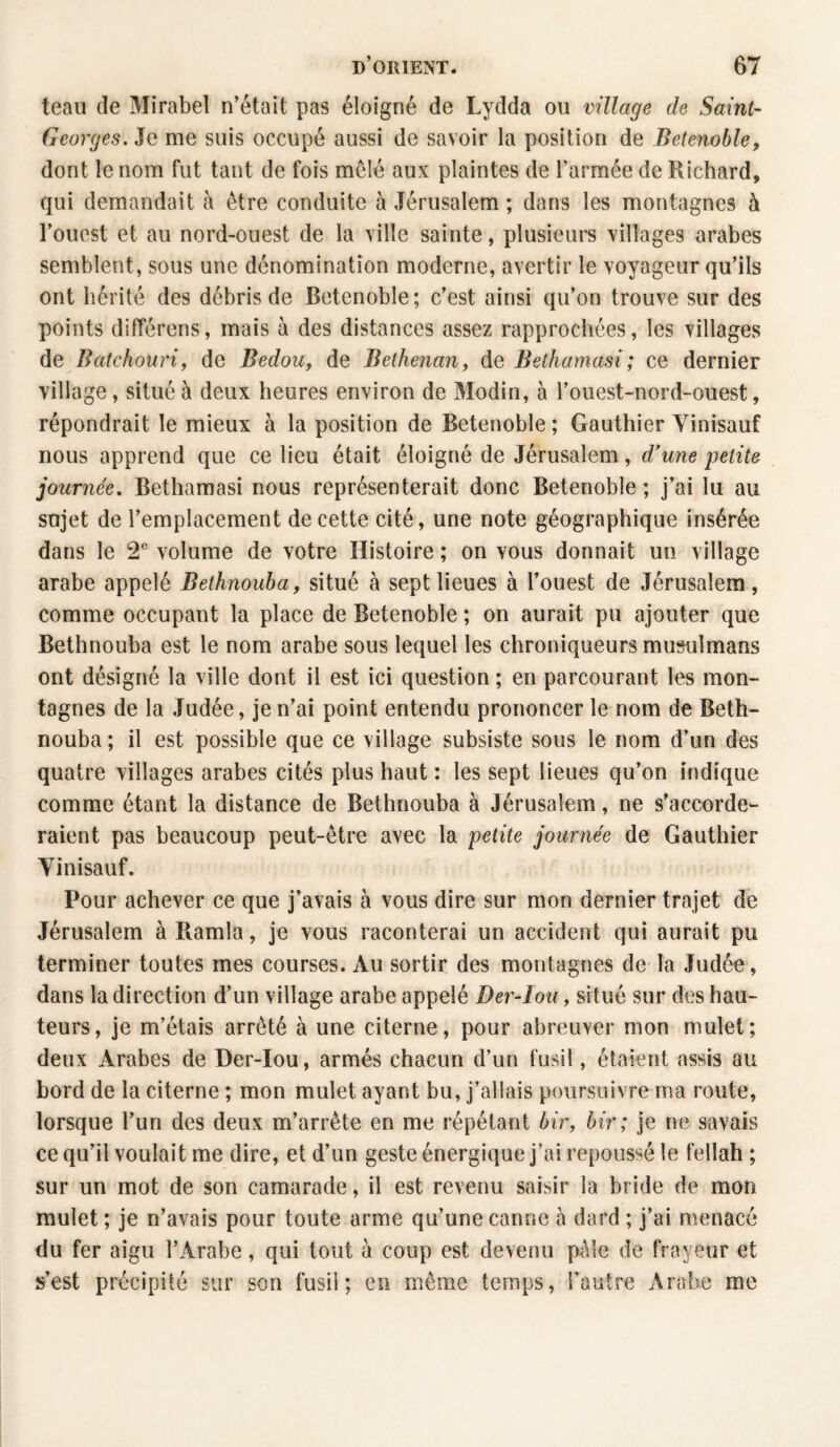 teau de Mirabel n’était pas éloigné de Lydda ou village de Saint- Georges. Je me suis occupé aussi de savoir la position de Betenoble, dont le nom fut tant de fois mêlé aux plaintes de l’armée de Richard, qui demandait à être conduite à Jérusalem ; dans les montagnes à l’ouest et au nord-ouest de la ville sainte, plusieurs villages arabes semblent, sous une dénomination moderne, avertir le voyageur qu’ils ont hérité des débris de Betenoble; c’est ainsi qu’on trouve sur des points différens, mais à des distances assez rapprochées, les villages de Batchouri, de Bedou, de Bethenan, de Bethamasi ; ce dernier village, situé à deux heures environ de Modin, à l’ouest-nord-ouest, répondrait le mieux à la position de Betenoble ; Gauthier Vinisauf nous apprend que ce lieu était éloigné de Jérusalem, d'une petite journée. Bethamasi nous représenterait donc Betenoble ; j’ai lu au sujet de l’emplacement de cette cité, une note géographique insérée dans le 2e volume de votre Histoire ; on vous donnait un village arabe appelé Bethnouba, situé à sept lieues à l’ouest de Jérusalem, comme occupant la place de Betenoble ; on aurait pu ajouter que Bethnouba est le nom arabe sous lequel les chroniqueurs musulmans ont désigné la ville dont il est ici question ; en parcourant les mon¬ tagnes de la Judée, je n’ai point entendu prononcer le nom de Beth¬ nouba ; il est possible que ce village subsiste sous le nom d’un des quatre villages arabes cités plus haut : les sept lieues qu’on indique comme étant la distance de Bethnouba à Jérusalem, ne s’accorde¬ raient pas beaucoup peut-être avec la petite journée de Gauthier Vinisauf. Pour achever ce que j’avais à vous dire sur mon dernier trajet de Jérusalem à Ramla, je vous raconterai un accident qui aurait pu terminer toutes mes courses. Au sortir des montagnes de la Judée, dans la direction d’un village arabe appelé Der-Iou, situé sur des hau¬ teurs, je m’étais arrêté à une citerne, pour abreuver mon mulet; deux Arabes de Der-Iou, armés chacun d’un fusil, étaient assis au bord de la citerne ; mon mulet ayant bu, j’allais poursuivre ma route, lorsque l’un des deux m’arrête en me répétant bir, bir; je ne savais ce qu’il voulait me dire, et d’un geste énergique j’ai repoussé le fellah ; sur un mot de son camarade, il est revenu saisir la bride de mon mulet ; je n’avais pour toute arme qu’une canne à dard ; j’ai menacé du fer aigu l’Arabe, qui tout à coup est devenu pèle de frayeur et s’est précipité sur son fusil; en même temps, l’autre Arabe me