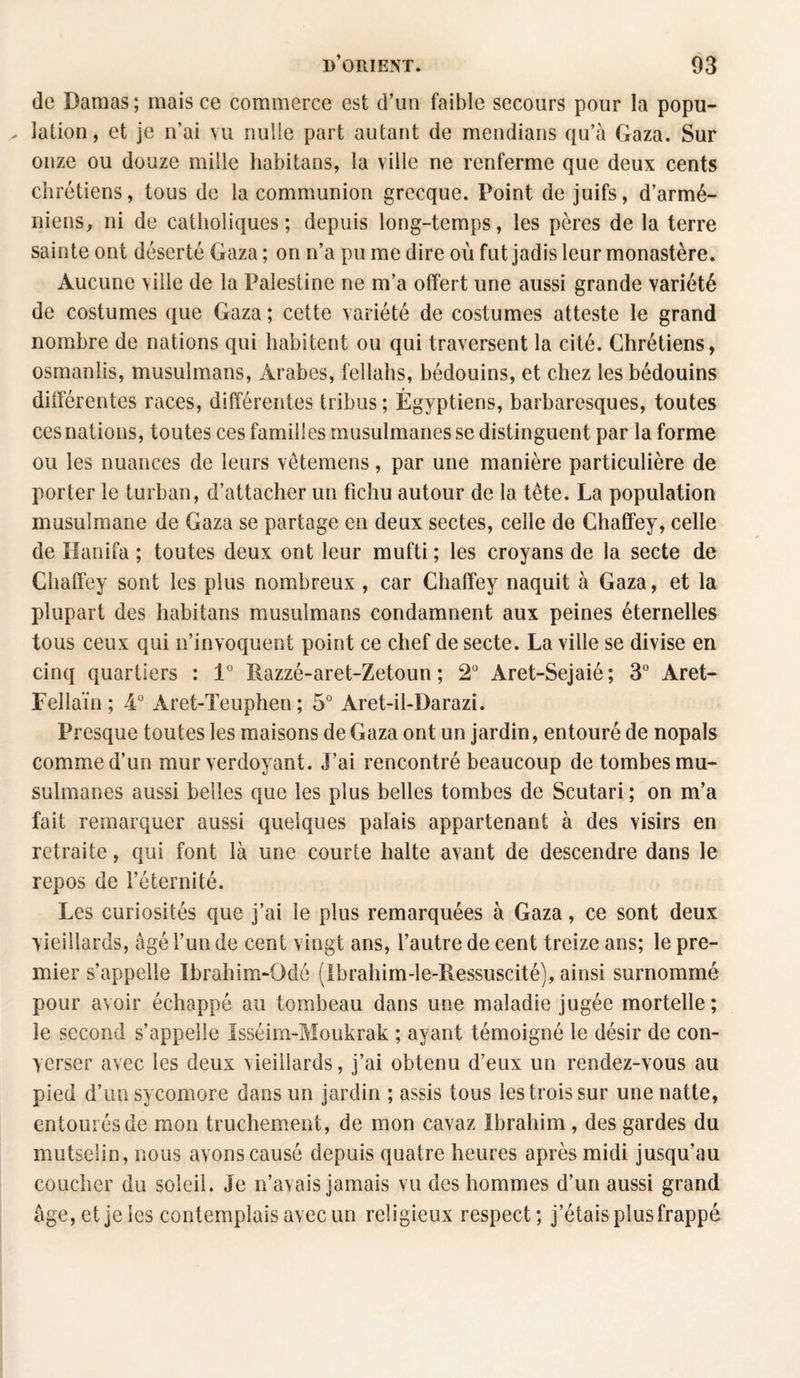 de Damas; mais ce commerce est d’un faible secours pour la popu- . îation, et je n’ai vu nulle part autant de mendians qu’à Gaza. Sur onze ou douze mille habitans, la ville ne renferme que deux cents chrétiens, tous de la communion grecque. Point de juifs, d’armé¬ niens, ni de catholiques; depuis long-temps, les pères de la terre sainte ont déserté Gaza ; on n’a pu me dire où fut jadis leur monastère. Aucune ville de la Palestine ne m’a offert une aussi grande variété de costumes que Gaza ; cette variété de costumes atteste le grand nombre de nations qui habitent ou qui traversent la cité. Chrétiens, osmanlis, musulmans, Arabes, fellahs, bédouins, et chez les bédouins différentes races, différentes tribus ; Égyptiens, barbaresques, toutes ces nations, toutes ces familles musulmanes se distinguent par la forme ou les nuances de leurs vêtemens, par une manière particulière de porter le turban, d’attacher un fichu autour de la tête. La population musulmane de Gaza se partage en deux sectes, celle de Chaffey, celle de Hanifa ; toutes deux ont leur mufti ; les croyans de la secte de Chaffey sont les plus nombreux , car Chaffey naquit à Gaza, et la plupart des habitans musulmans condamnent aux peines éternelles tous ceux qui n’invoquent point ce chef de secte. La ville se divise en cinq quartiers : 1° Razzé-aret-Zetoun ; 2° Aret-Sejaié; 3° Aret- Fellaïn ; 4° Aret-Teuphen ; 5° Aret-il-Darazi. Presque toutes les maisons de Gaza ont un jardin, entouré de nopals comme d’un mur verdoyant. J’ai rencontré beaucoup de tombes mu¬ sulmanes aussi belles que les plus belles tombes de Scutari ; on m’a fait remarquer aussi quelques palais appartenant à des visirs en retraite, qui font là une courte halte avant de descendre dans le repos de l’éternité. Les curiosités que j’ai le plus remarquées à Gaza, ce sont deux vieillards, âgé l’un de cent vingt ans, l’autre de cent treize ans; le pre¬ mier s’appelle Ïbrahim-Odé (Ibrahim-le-Ressuscité), ainsi surnommé pour avoir échappé au tombeau dans une maladie jugée mortelle; le second s’appelle Isséim-Moukrak ; ayant témoigné le désir de con¬ verser avec les deux vieillards, j’ai obtenu d’eux un rendez-vous au pied d’un sycomore dans un jardin ; assis tous les trois sur une natte, entourés de mon truchement, de mon cavaz Ibrahim, des gardes du mutselin, nous avons causé depuis quatre heures après midi jusqu’au coucher du soleil. Je n’avais jamais vu des hommes d’un aussi grand âge,et je les contemplais avec un religieux respect; j’étais plus frappé