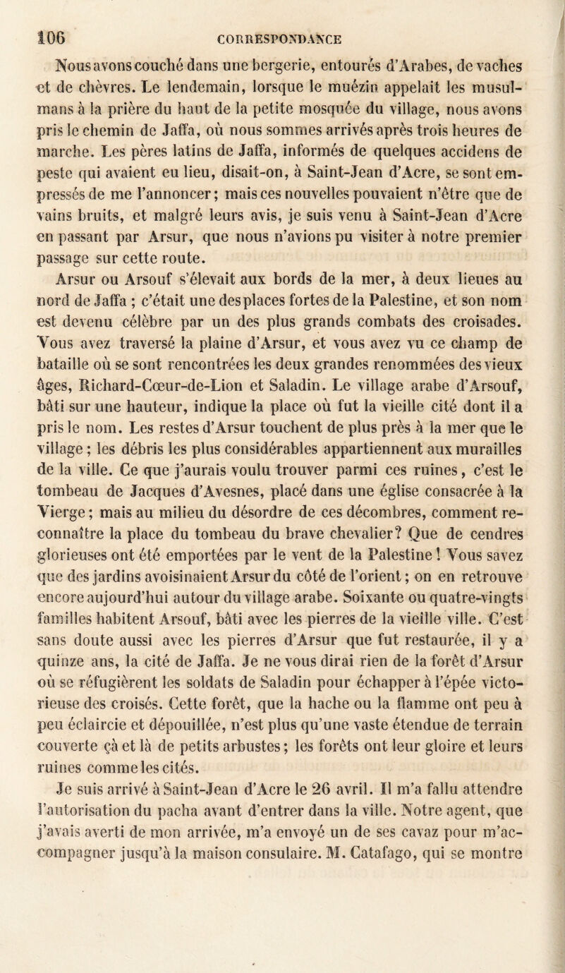 Nous avons couché dans une bergerie, entourés d'Arabes, de vaches et de chèvres. Le lendemain, lorsque le muézin appelait les musul¬ mans à la prière du haut de la petite mosquée du village, nous avons pris le chemin de Jaffa, où nous sommes arrivés après trois heures de marche. Les pères latins de Jaffa, informés de quelques accidens de peste qui avaient eu lieu, disait-on, à Saint-Jean d’Acre, se sont em¬ pressés de me l’annoncer; mais ces nouvelles pouvaient n’être que de vains bruits, et malgré leurs avis, je suis venu à Saint-Jean d’Acre en passant par Arsur, que nous n’avions pu visiter à notre premier passage sur cette route. Arsur ou Arsouf s’élevait aux bords de la mer, à deux lieues au nord de Jaffa ; c’était une des places fortes de la Palestine, et son nom est devenu célèbre par un des plus grands combats des croisades. Vous avez traversé la plaine d’Arsur, et vous avez vu ce champ de bataille où se sont rencontrées les deux grandes renommées des vieux âges, Richard-Cœur-de-Lion et Saladin. Le village arabe d’Àrsouf, bâti sur une hauteur, indique la place où fut la vieille cité dont il a pris le nom. Les restes d’Arsur touchent de plus près à la mer que le village ; les débris les plus considérables appartiennent aux murailles de la ville. Ce que j’aurais voulu trouver parmi ces ruines, c’est le tombeau de Jacques d’Avesnes, placé dans une église consacrée à la Vierge ; mais au milieu du désordre de ces décombres, comment re¬ connaître la place du tombeau du brave chevalier? Que de cendres glorieuses ont été emportées par le vent de la Palestine ! Vous savez que des jardins avoisinaient Arsur du côté de l’orient ; on en retrouve encore aujourd’hui autour du village arabe. Soixante ou quatre-vingts familles habitent Arsouf, bâti avec les pierres de la vieille ville. C’est sans doute aussi avec les pierres d’Arsur que fut restaurée, il y a quinze ans, la cité de Jaffa. Je ne vous dirai rien de la forêt d’Arsur où se réfugièrent les soldats de Saladin pour échapper à l’épée victo¬ rieuse des croisés. Cette forêt, que la hache ou la flamme ont peu à peu éclaircie et dépouillée, n’est plus qu’une vaste étendue de terrain couverte çà et là de petits arbustes ; les forêts ont leur gloire et leurs ruines comme les cités. Je suis arrivé à Saint-Jean d’Acre le 26 avril. Il m’a fallu attendre l’autorisation du pacha avant d’entrer dans la ville. Notre agent, que j’avais averti de mon arrivée, m’a envoyé un de ses cavaz pour m’ac¬ compagner jusqu’à la maison consulaire. M. Catafago, qui se montre